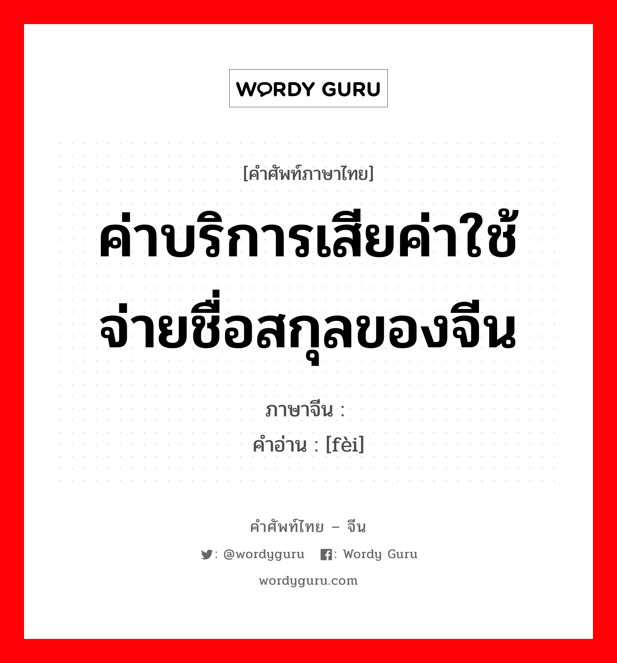 ค่าบริการเสียค่าใช้จ่ายชื่อสกุลของจีน ภาษาจีนคืออะไร, คำศัพท์ภาษาไทย - จีน ค่าบริการเสียค่าใช้จ่ายชื่อสกุลของจีน ภาษาจีน 费 คำอ่าน [fèi]