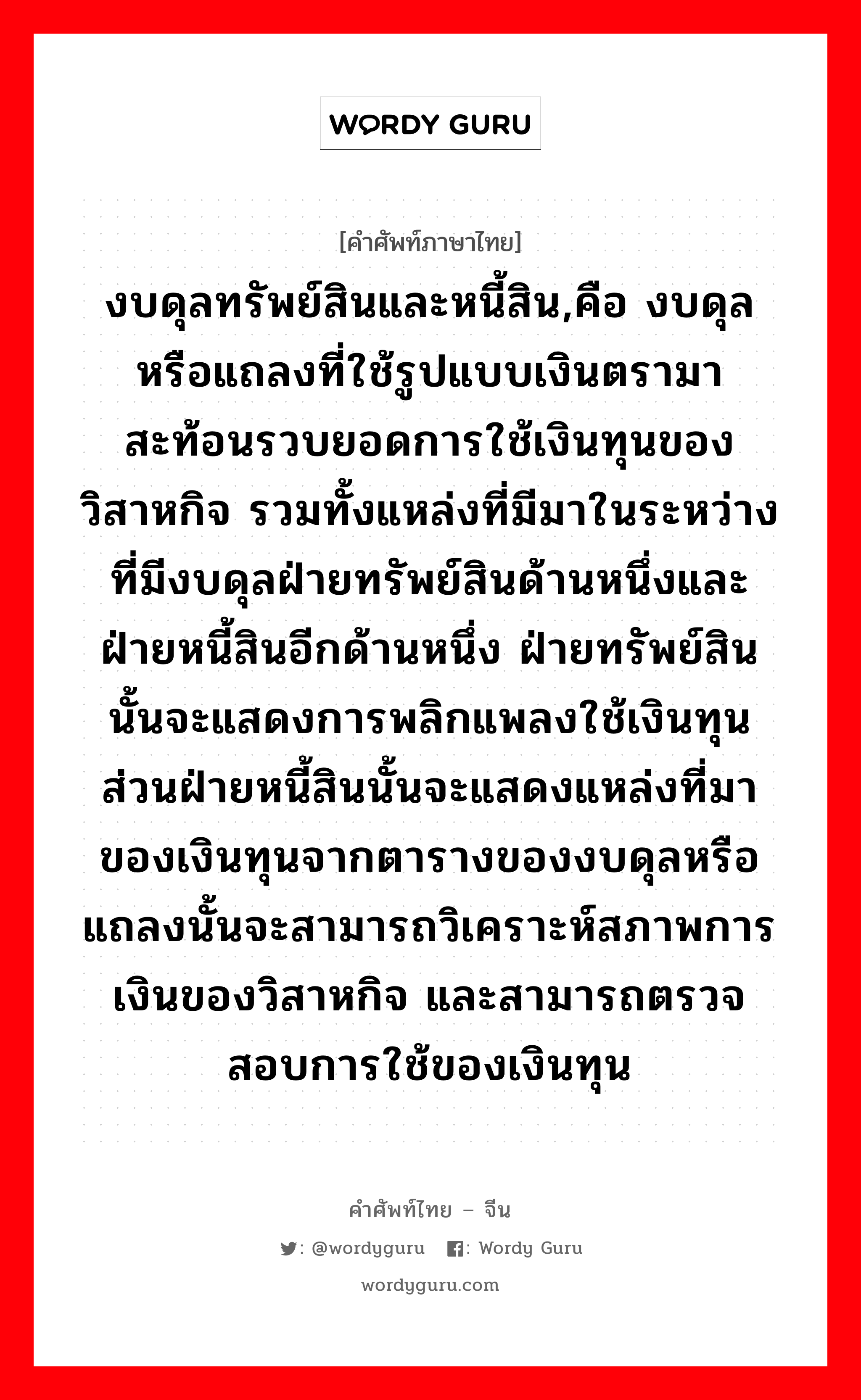 งบดุลทรัพย์สินและหนี้สิน,คือ งบดุลหรือแถลงที่ใช้รูปแบบเงินตรามาสะท้อนรวบยอดการใช้เงินทุนของวิสาหกิจ รวมทั้งแหล่งที่มีมาในระหว่างที่มีงบดุลฝ่ายทรัพย์สินด้านหนึ่งและฝ่ายหนี้สินอีกด้านหนึ่ง ฝ่ายทรัพย์สินนั้นจะแสดงการพลิกแพลงใช้เงินทุน ส่วนฝ่ายหนี้สินนั้นจะแสดงแหล่งที่มาของเงินทุนจากตารางของงบดุลหรือแถลงนั้นจะสามารถวิเคราะห์สภาพการเงินของวิสาหกิจ และสามารถตรวจสอบการใช้ของเงินทุน ภาษาจีนคืออะไร, คำศัพท์ภาษาไทย - จีน งบดุลทรัพย์สินและหนี้สิน,คือ งบดุลหรือแถลงที่ใช้รูปแบบเงินตรามาสะท้อนรวบยอดการใช้เงินทุนของวิสาหกิจ รวมทั้งแหล่งที่มีมาในระหว่างที่มีงบดุลฝ่ายทรัพย์สินด้านหนึ่งและฝ่ายหนี้สินอีกด้านหนึ่ง ฝ่ายทรัพย์สินนั้นจะแสดงการพลิกแพลงใช้เงินทุน ส่วนฝ่ายหนี้สินนั้นจะแสดงแหล่งที่มาของเงินทุนจากตารางของงบดุลหรือแถลงนั้นจะสามารถวิเคราะห์สภาพการเงินของวิสาหกิจ และสามารถตรวจสอบการใช้ของเงินทุน ภาษาจีน 资产负债表 คำอ่าน [zī chǎn fù zhài biǎo]