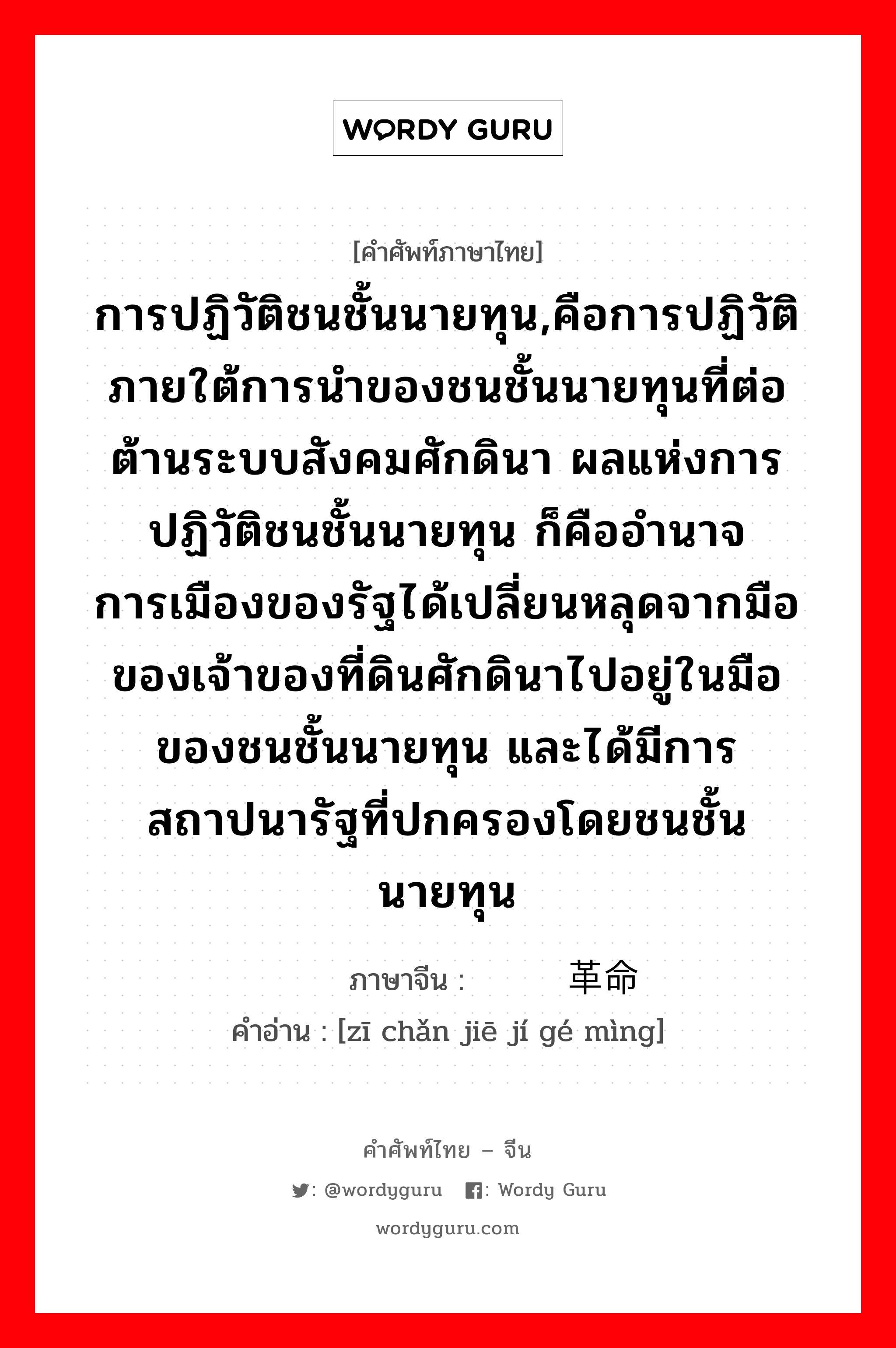 การปฏิวัติชนชั้นนายทุน,คือการปฏิวัติภายใต้การนำของชนชั้นนายทุนที่ต่อต้านระบบสังคมศักดินา ผลแห่งการปฏิวัติชนชั้นนายทุน ก็คืออำนาจการเมืองของรัฐได้เปลี่ยนหลุดจากมือของเจ้าของที่ดินศักดินาไปอยู่ในมือของชนชั้นนายทุน และได้มีการสถาปนารัฐที่ปกครองโดยชนชั้นนายทุน ภาษาจีนคืออะไร, คำศัพท์ภาษาไทย - จีน การปฏิวัติชนชั้นนายทุน,คือการปฏิวัติภายใต้การนำของชนชั้นนายทุนที่ต่อต้านระบบสังคมศักดินา ผลแห่งการปฏิวัติชนชั้นนายทุน ก็คืออำนาจการเมืองของรัฐได้เปลี่ยนหลุดจากมือของเจ้าของที่ดินศักดินาไปอยู่ในมือของชนชั้นนายทุน และได้มีการสถาปนารัฐที่ปกครองโดยชนชั้นนายทุน ภาษาจีน 资产阶级革命 คำอ่าน [zī chǎn jiē jí gé mìng]