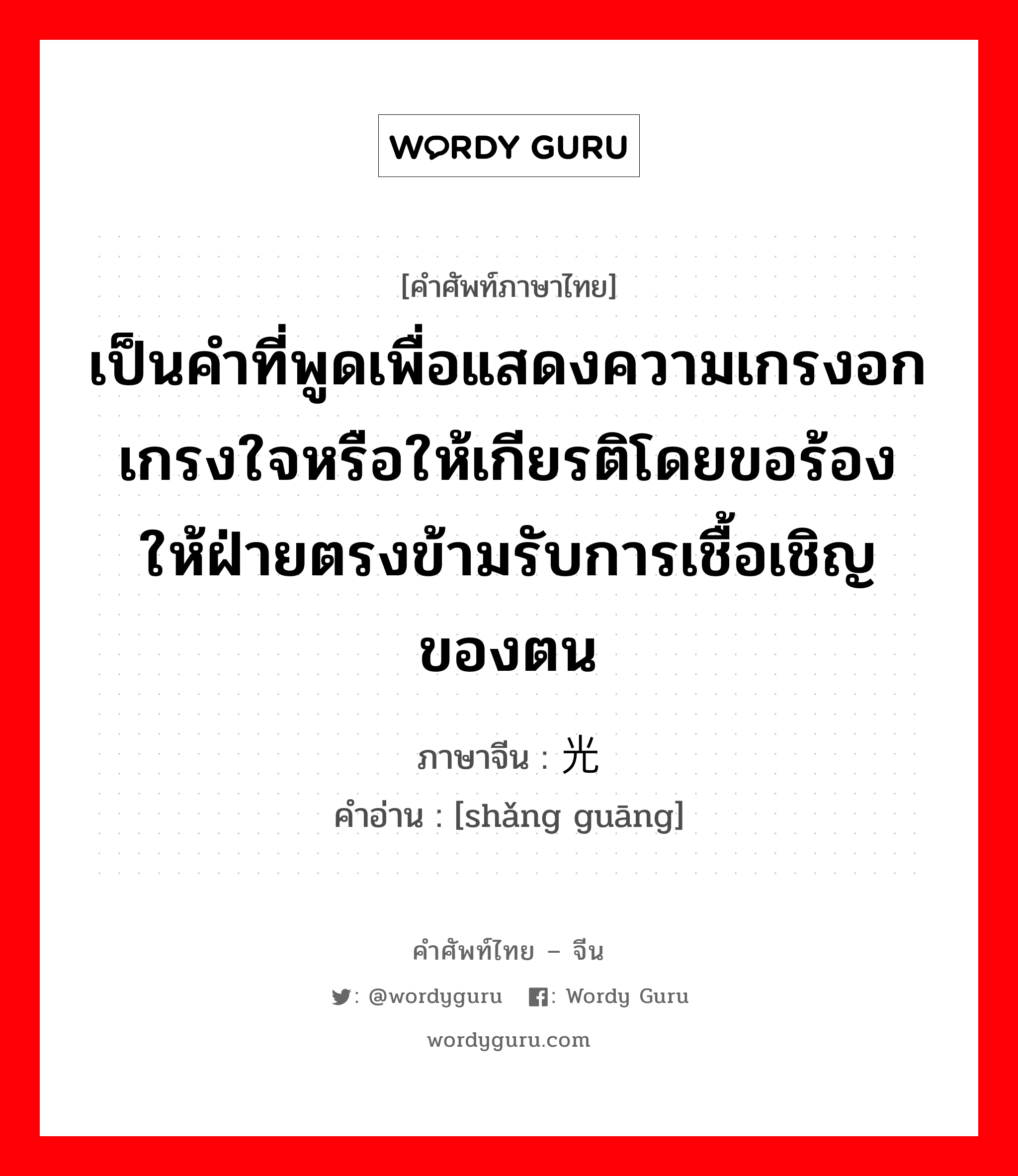 เป็นคำที่พูดเพื่อแสดงความเกรงอกเกรงใจหรือให้เกียรติโดยขอร้องให้ฝ่ายตรงข้ามรับการเชื้อเชิญของตน ภาษาจีนคืออะไร, คำศัพท์ภาษาไทย - จีน เป็นคำที่พูดเพื่อแสดงความเกรงอกเกรงใจหรือให้เกียรติโดยขอร้องให้ฝ่ายตรงข้ามรับการเชื้อเชิญของตน ภาษาจีน 赏光 คำอ่าน [shǎng guāng]