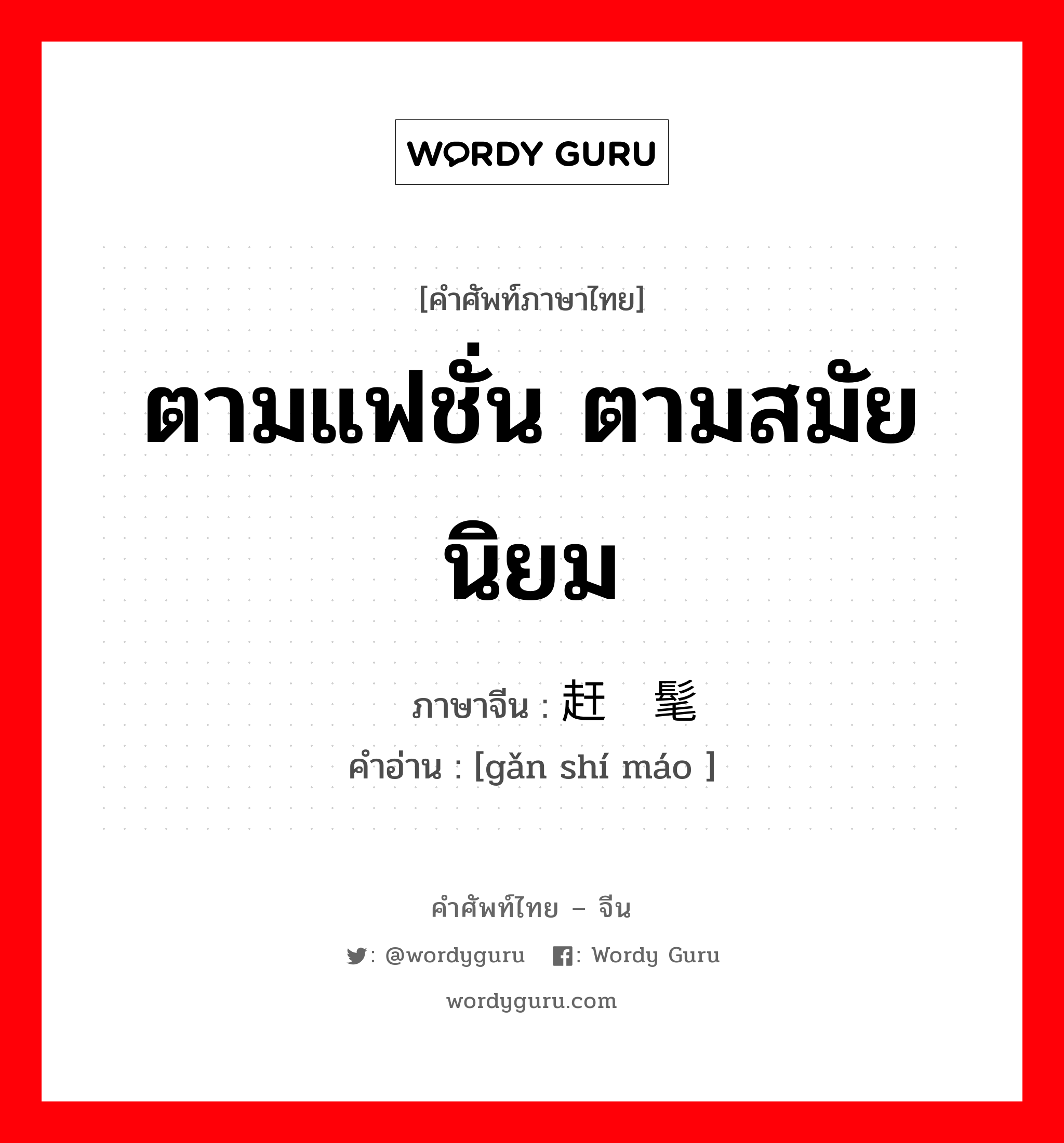 ตามแฟชั่น ตามสมัยนิยม ภาษาจีนคืออะไร, คำศัพท์ภาษาไทย - จีน ตามแฟชั่น ตามสมัยนิยม ภาษาจีน 赶时髦 คำอ่าน [gǎn shí máo ]