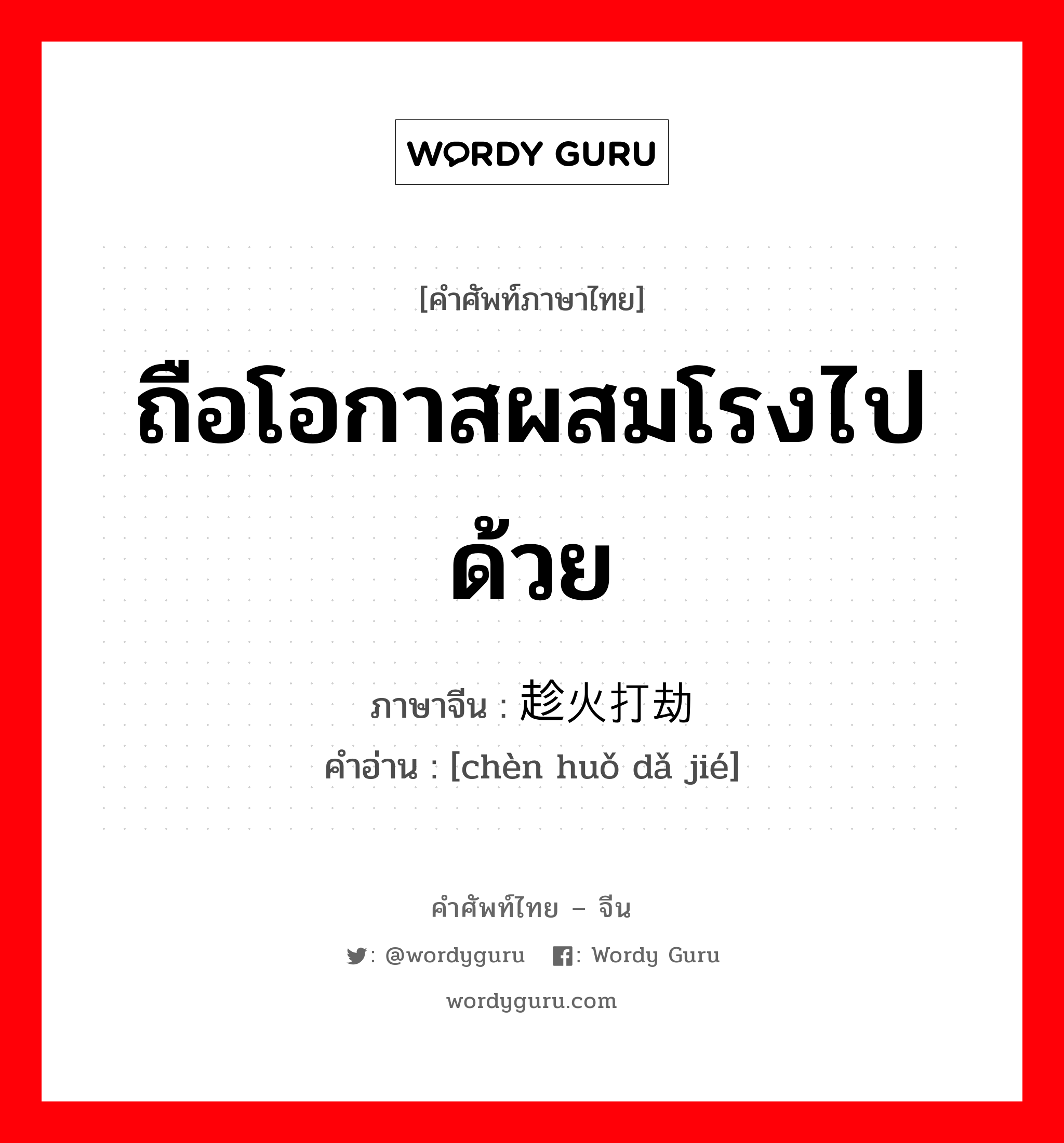 ถือโอกาสผสมโรงไปด้วย ภาษาจีนคืออะไร, คำศัพท์ภาษาไทย - จีน ถือโอกาสผสมโรงไปด้วย ภาษาจีน 趁火打劫 คำอ่าน [chèn huǒ dǎ jié]