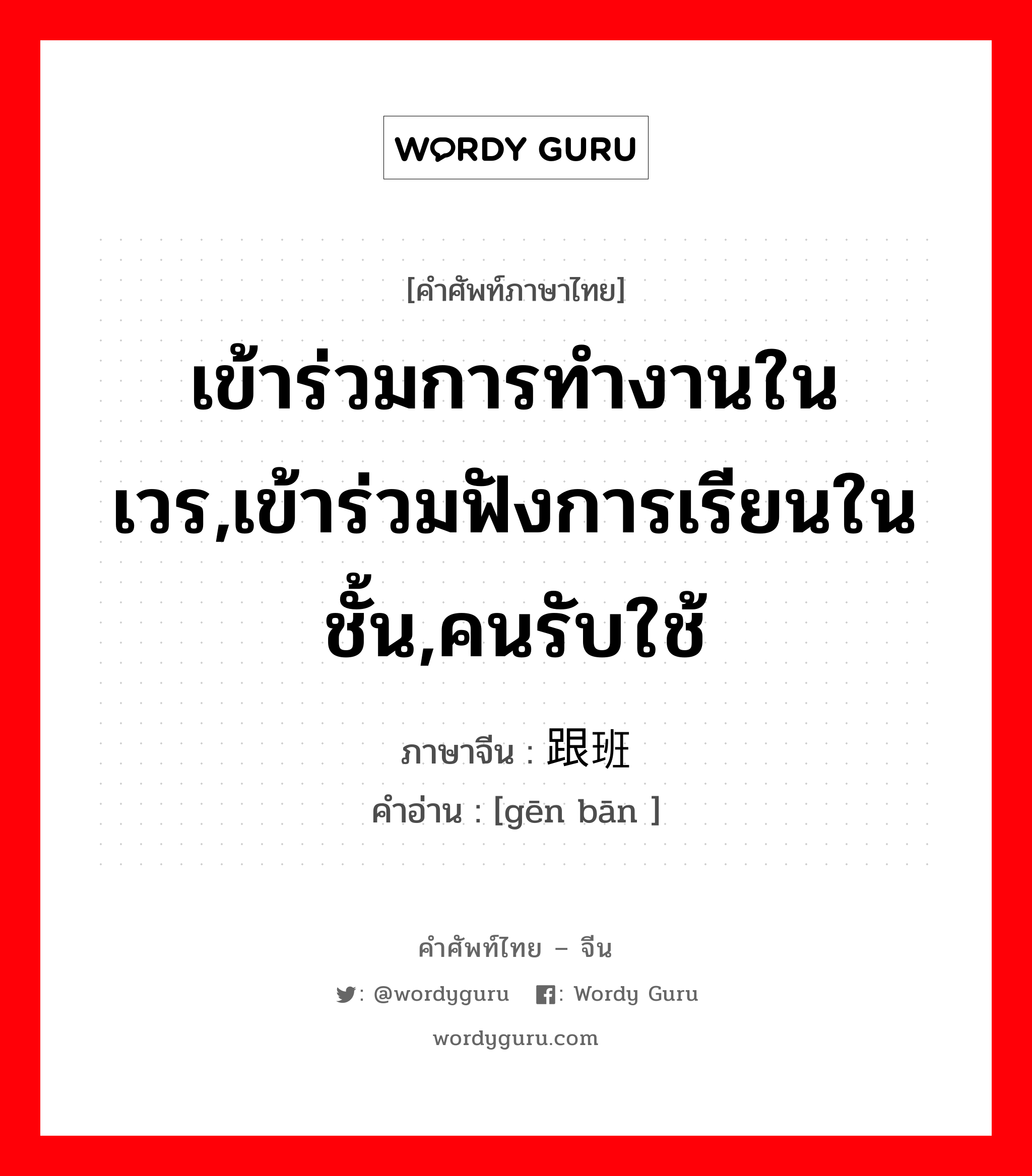 เข้าร่วมการทำงานในเวร,เข้าร่วมฟังการเรียนในชั้น,คนรับใช้ ภาษาจีนคืออะไร, คำศัพท์ภาษาไทย - จีน เข้าร่วมการทำงานในเวร,เข้าร่วมฟังการเรียนในชั้น,คนรับใช้ ภาษาจีน 跟班 คำอ่าน [gēn bān ]