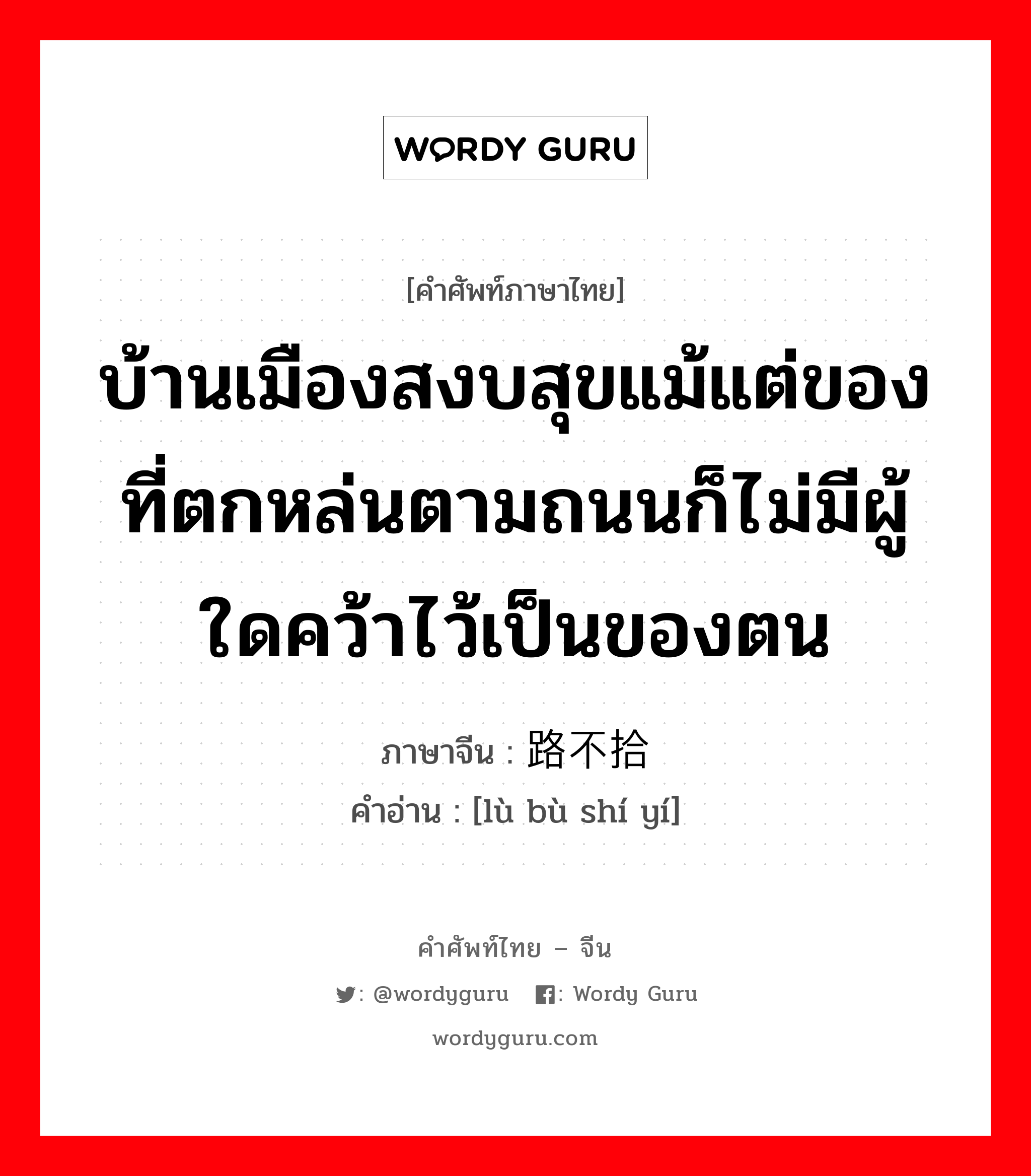 บ้านเมืองสงบสุขแม้แต่ของที่ตกหล่นตามถนนก็ไม่มีผู้ใดคว้าไว้เป็นของตน ภาษาจีนคืออะไร, คำศัพท์ภาษาไทย - จีน บ้านเมืองสงบสุขแม้แต่ของที่ตกหล่นตามถนนก็ไม่มีผู้ใดคว้าไว้เป็นของตน ภาษาจีน 路不拾遗 คำอ่าน [lù bù shí yí]