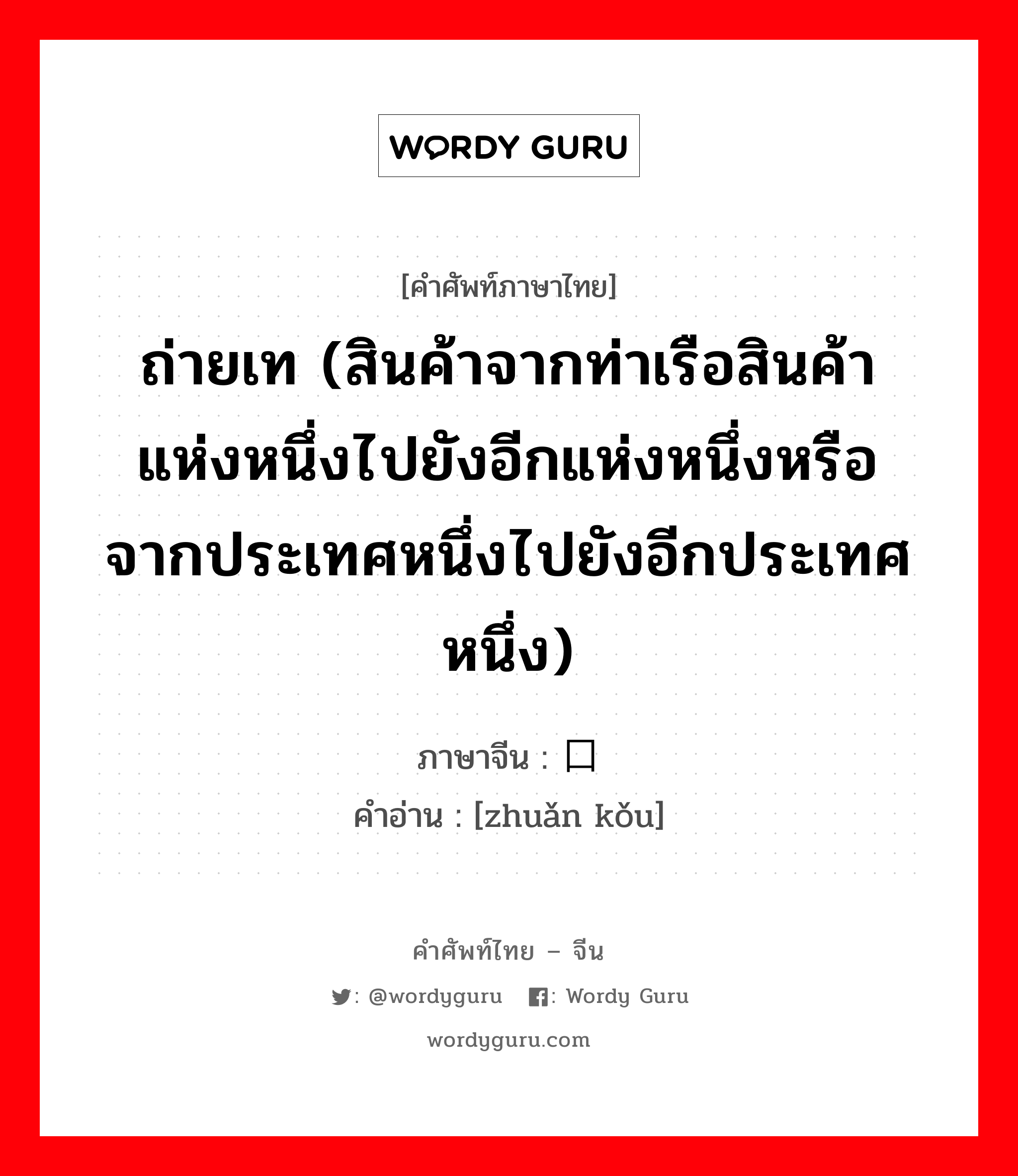 ถ่ายเท (สินค้าจากท่าเรือสินค้าแห่งหนึ่งไปยังอีกแห่งหนึ่งหรือจากประเทศหนึ่งไปยังอีกประเทศหนึ่ง) ภาษาจีนคืออะไร, คำศัพท์ภาษาไทย - จีน ถ่ายเท (สินค้าจากท่าเรือสินค้าแห่งหนึ่งไปยังอีกแห่งหนึ่งหรือจากประเทศหนึ่งไปยังอีกประเทศหนึ่ง) ภาษาจีน 转口 คำอ่าน [zhuǎn kǒu]