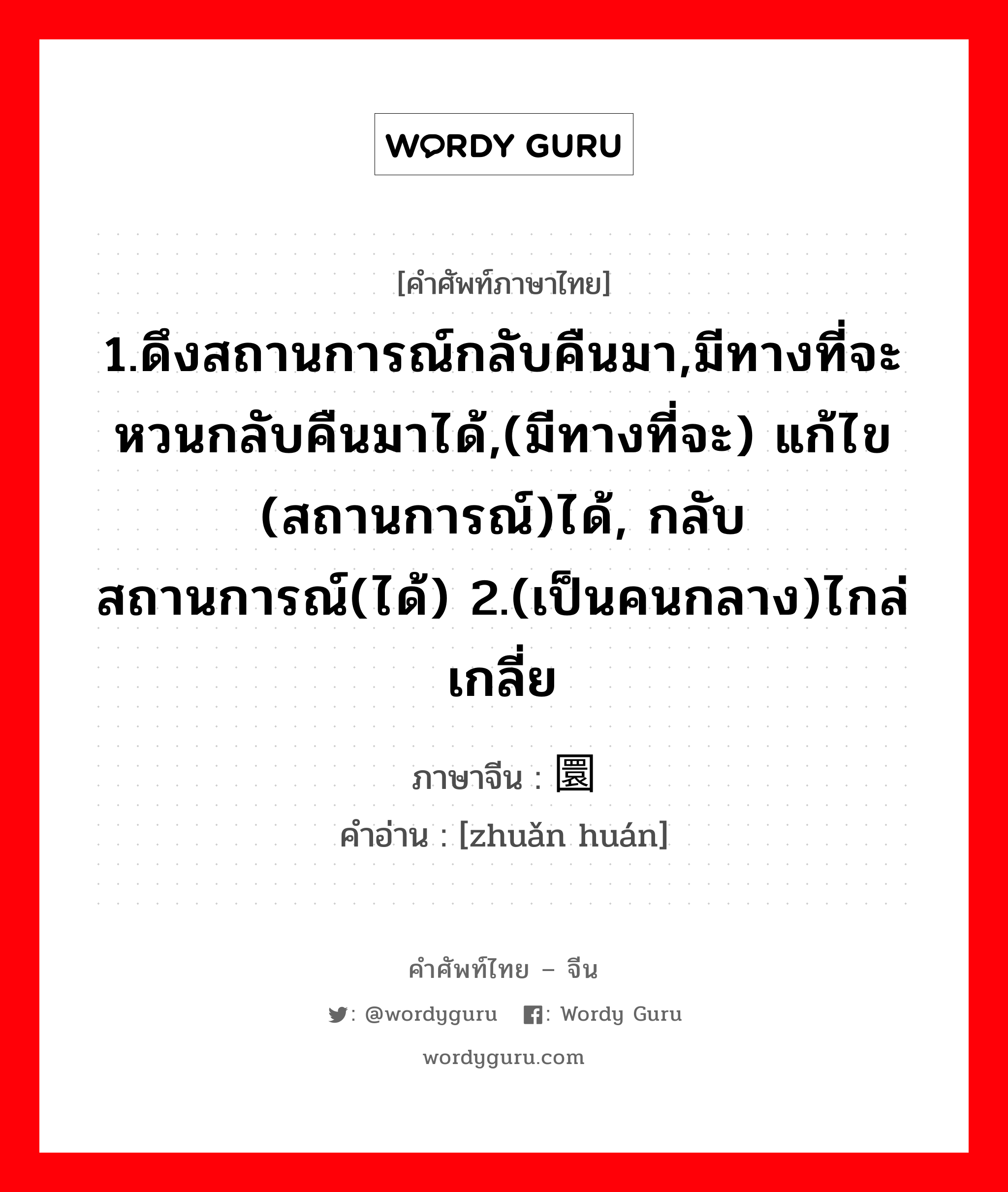 1.ดึงสถานการณ์กลับคืนมา,มีทางที่จะหวนกลับคืนมาได้,(มีทางที่จะ) แก้ไข (สถานการณ์)ได้, กลับสถานการณ์(ได้) 2.(เป็นคนกลาง)ไกล่เกลี่ย ภาษาจีนคืออะไร, คำศัพท์ภาษาไทย - จีน 1.ดึงสถานการณ์กลับคืนมา,มีทางที่จะหวนกลับคืนมาได้,(มีทางที่จะ) แก้ไข (สถานการณ์)ได้, กลับสถานการณ์(ได้) 2.(เป็นคนกลาง)ไกล่เกลี่ย ภาษาจีน 转圜 คำอ่าน [zhuǎn huán]