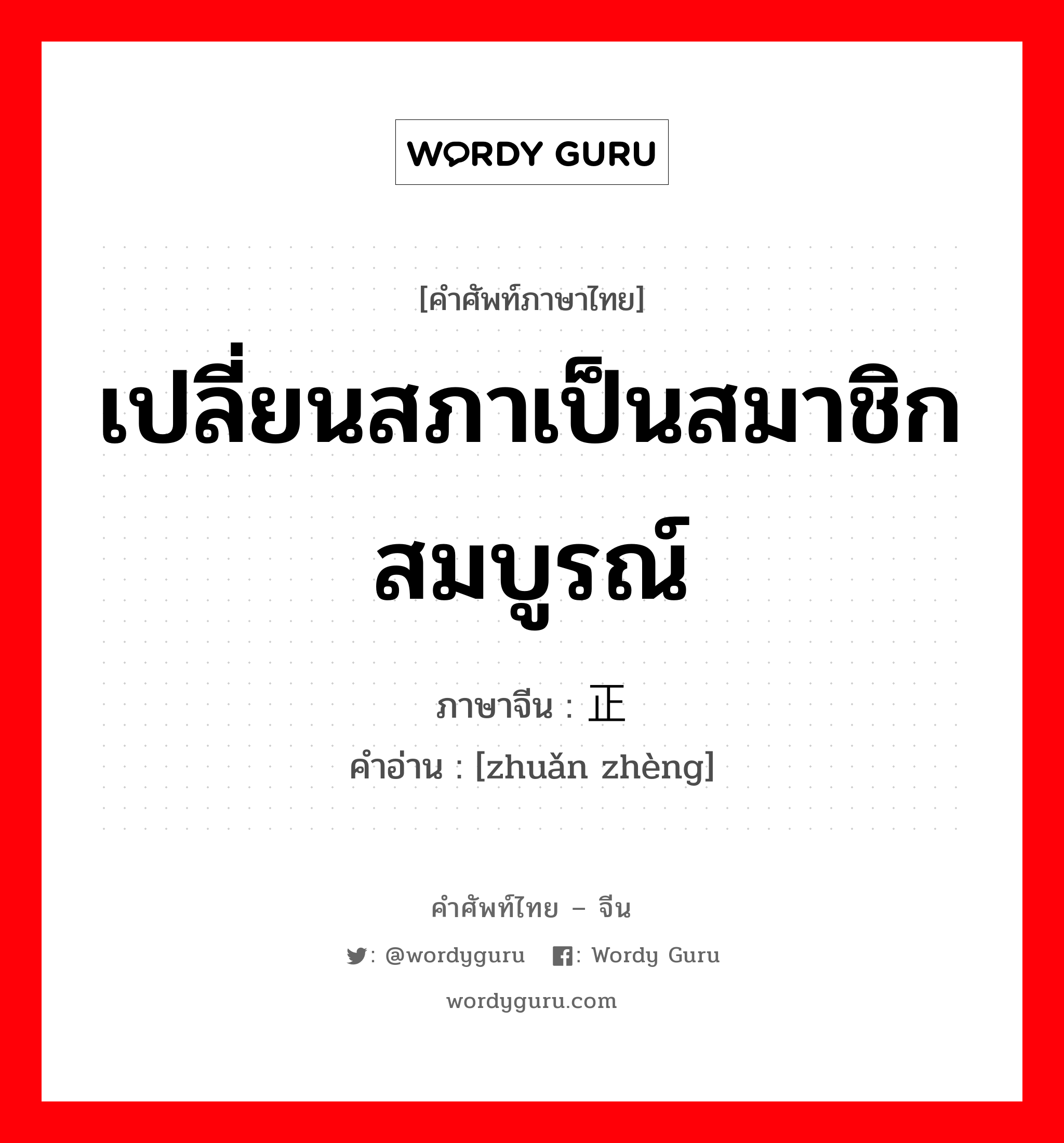 เปลี่ยนสภาเป็นสมาชิกสมบูรณ์ ภาษาจีนคืออะไร, คำศัพท์ภาษาไทย - จีน เปลี่ยนสภาเป็นสมาชิกสมบูรณ์ ภาษาจีน 转正 คำอ่าน [zhuǎn zhèng]