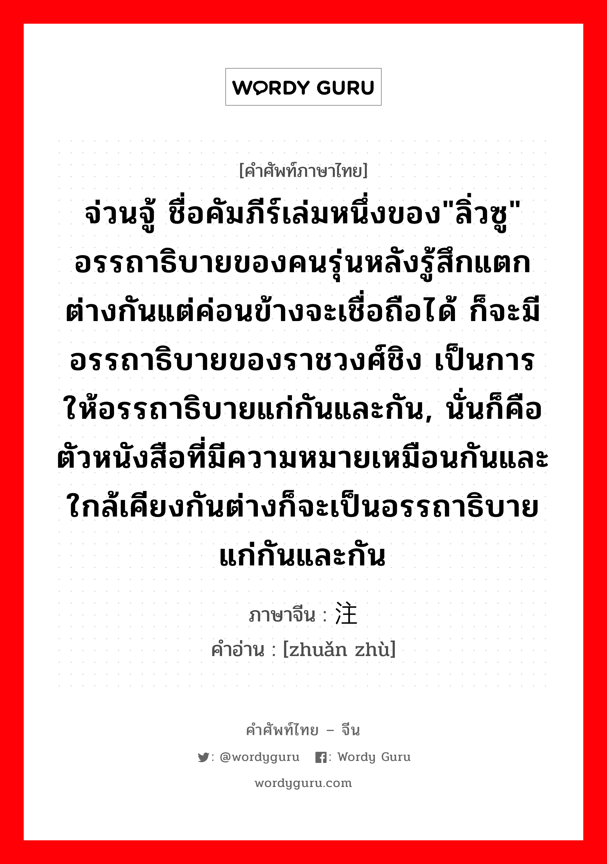 จ่วนจู้ ชื่อคัมภีร์เล่มหนึ่งของ&#34;ลิ่วซู&#34; อรรถาธิบายของคนรุ่นหลังรู้สึกแตกต่างกันแต่ค่อนข้างจะเชื่อถือได้ ก็จะมีอรรถาธิบายของราชวงศ์ชิง เป็นการให้อรรถาธิบายแก่กันและกัน, นั่นก็คือ ตัวหนังสือที่มีความหมายเหมือนกันและใกล้เคียงกันต่างก็จะเป็นอรรถาธิบายแก่กันและกัน ภาษาจีนคืออะไร, คำศัพท์ภาษาไทย - จีน จ่วนจู้ ชื่อคัมภีร์เล่มหนึ่งของ&#34;ลิ่วซู&#34; อรรถาธิบายของคนรุ่นหลังรู้สึกแตกต่างกันแต่ค่อนข้างจะเชื่อถือได้ ก็จะมีอรรถาธิบายของราชวงศ์ชิง เป็นการให้อรรถาธิบายแก่กันและกัน, นั่นก็คือ ตัวหนังสือที่มีความหมายเหมือนกันและใกล้เคียงกันต่างก็จะเป็นอรรถาธิบายแก่กันและกัน ภาษาจีน 转注 คำอ่าน [zhuǎn zhù]