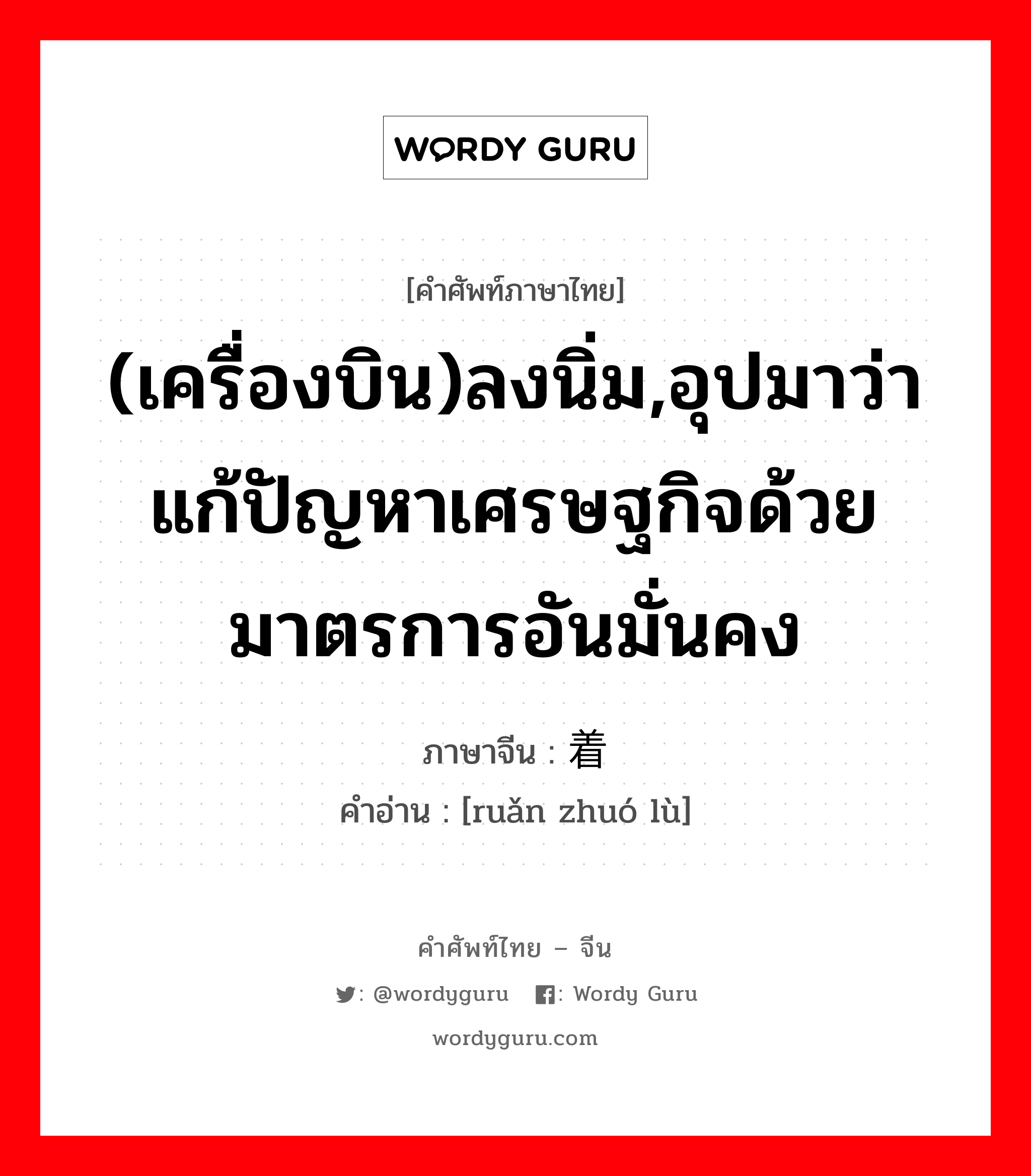 (เครื่องบิน)ลงนิ่ม,อุปมาว่าแก้ปัญหาเศรษฐกิจด้วยมาตรการอันมั่นคง ภาษาจีนคืออะไร, คำศัพท์ภาษาไทย - จีน (เครื่องบิน)ลงนิ่ม,อุปมาว่าแก้ปัญหาเศรษฐกิจด้วยมาตรการอันมั่นคง ภาษาจีน 软着陆 คำอ่าน [ruǎn zhuó lù]