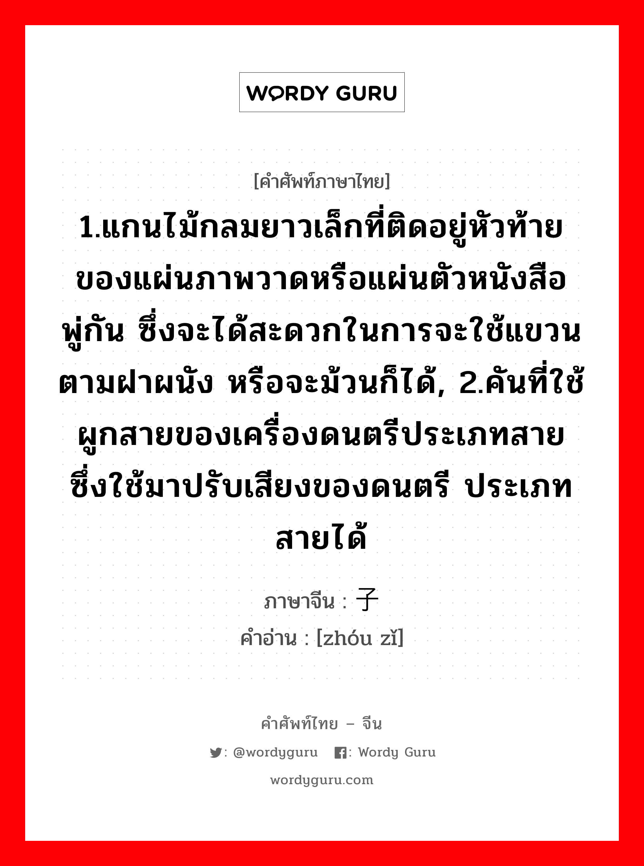 1.ให้ข้าวปลาอาหารหรือปัจจัยการดำรงชีวิตหรือค่าครองชีพ 2.เลี้ยงหรือเพาะเลี้ยง 3.มีลูก, มีบุตร 4.เลี้ยง 5.ปลูกฝัง ภาษาจีนคืออะไร, คำศัพท์ภาษาไทย - จีน 1.แกนไม้กลมยาวเล็กที่ติดอยู่หัวท้ายของแผ่นภาพวาดหรือแผ่นตัวหนังสือพู่กัน ซึ่งจะได้สะดวกในการจะใช้แขวนตามฝาผนัง หรือจะม้วนก็ได้, 2.คันที่ใช้ผูกสายของเครื่องดนตรีประเภทสาย ซึ่งใช้มาปรับเสียงของดนตรี ประเภทสายได้ ภาษาจีน 轴子 คำอ่าน [zhóu zǐ]