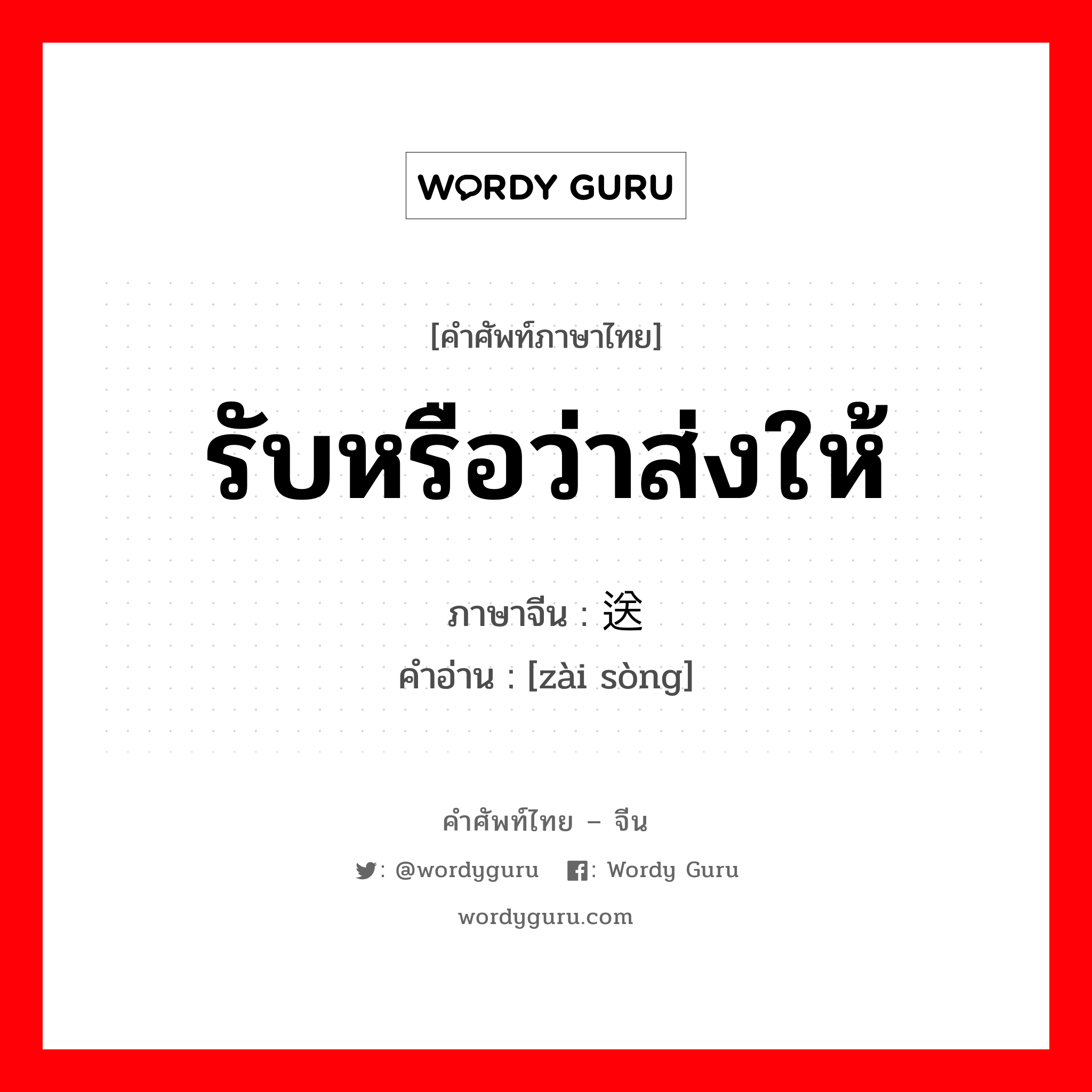 รับหรือว่าส่งให้ ภาษาจีนคืออะไร, คำศัพท์ภาษาไทย - จีน รับหรือว่าส่งให้ ภาษาจีน 载送 คำอ่าน [zài sòng]