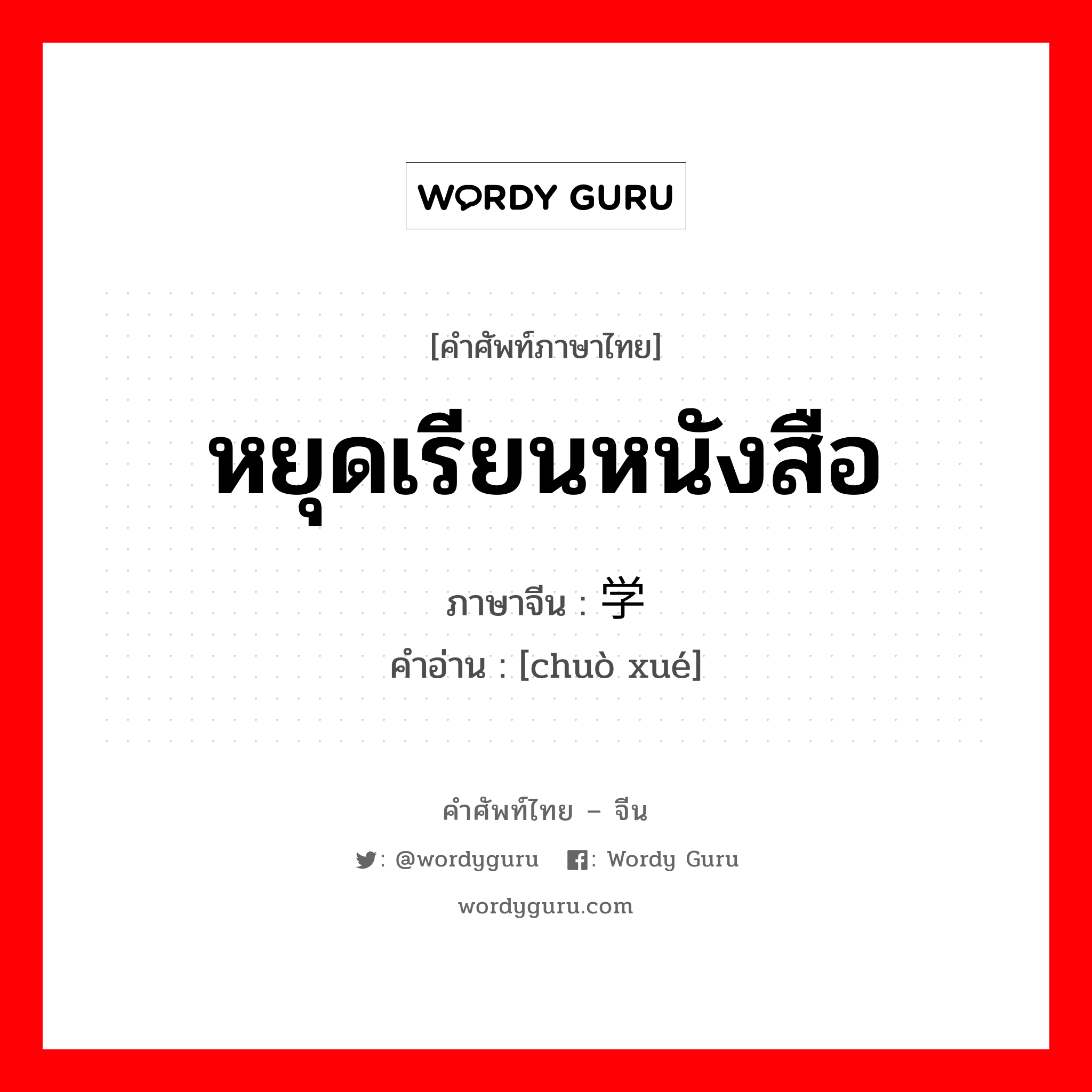 หยุดเรียนหนังสือ ภาษาจีนคืออะไร, คำศัพท์ภาษาไทย - จีน หยุดเรียนหนังสือ ภาษาจีน 辍学 คำอ่าน [chuò xué]