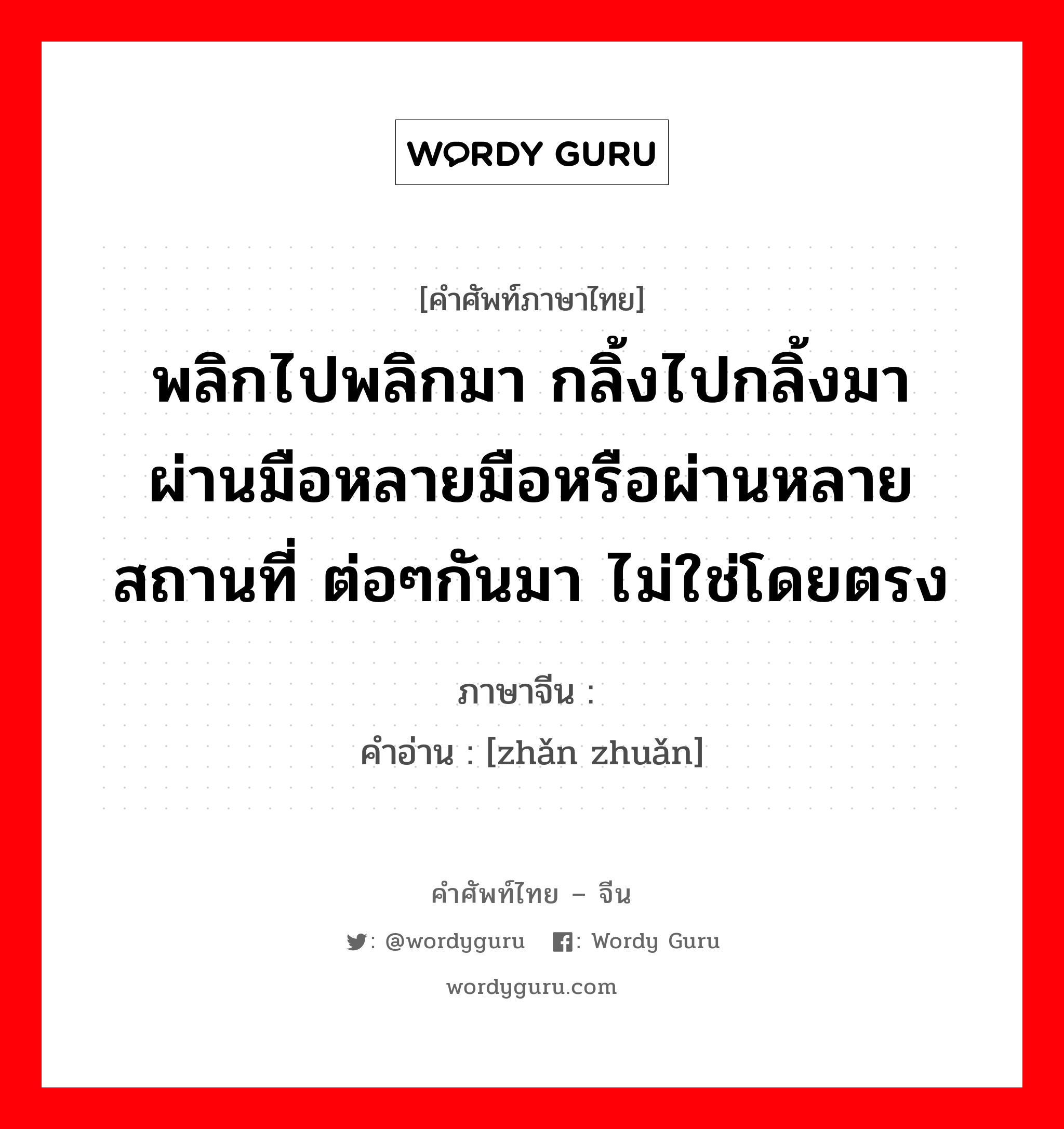 พลิกไปพลิกมา กลิ้งไปกลิ้งมา ผ่านมือหลายมือหรือผ่านหลายสถานที่ ต่อๆกันมา ไม่ใช่โดยตรง ภาษาจีนคืออะไร, คำศัพท์ภาษาไทย - จีน พลิกไปพลิกมา กลิ้งไปกลิ้งมา ผ่านมือหลายมือหรือผ่านหลายสถานที่ ต่อๆกันมา ไม่ใช่โดยตรง ภาษาจีน 辗转 คำอ่าน [zhǎn zhuǎn]