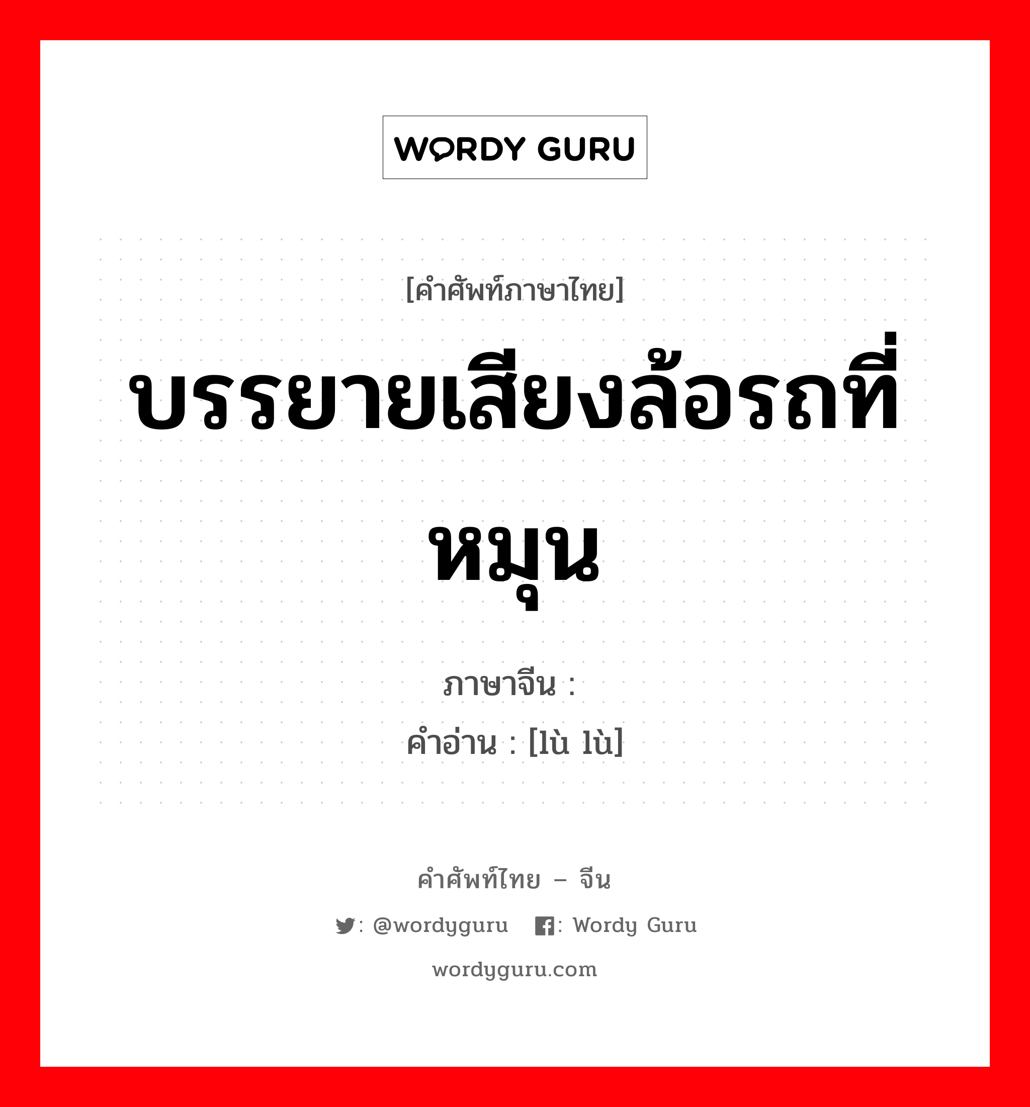 บรรยายเสียงล้อรถที่หมุน ภาษาจีนคืออะไร, คำศัพท์ภาษาไทย - จีน บรรยายเสียงล้อรถที่หมุน ภาษาจีน 辘辘 คำอ่าน [lù lù]