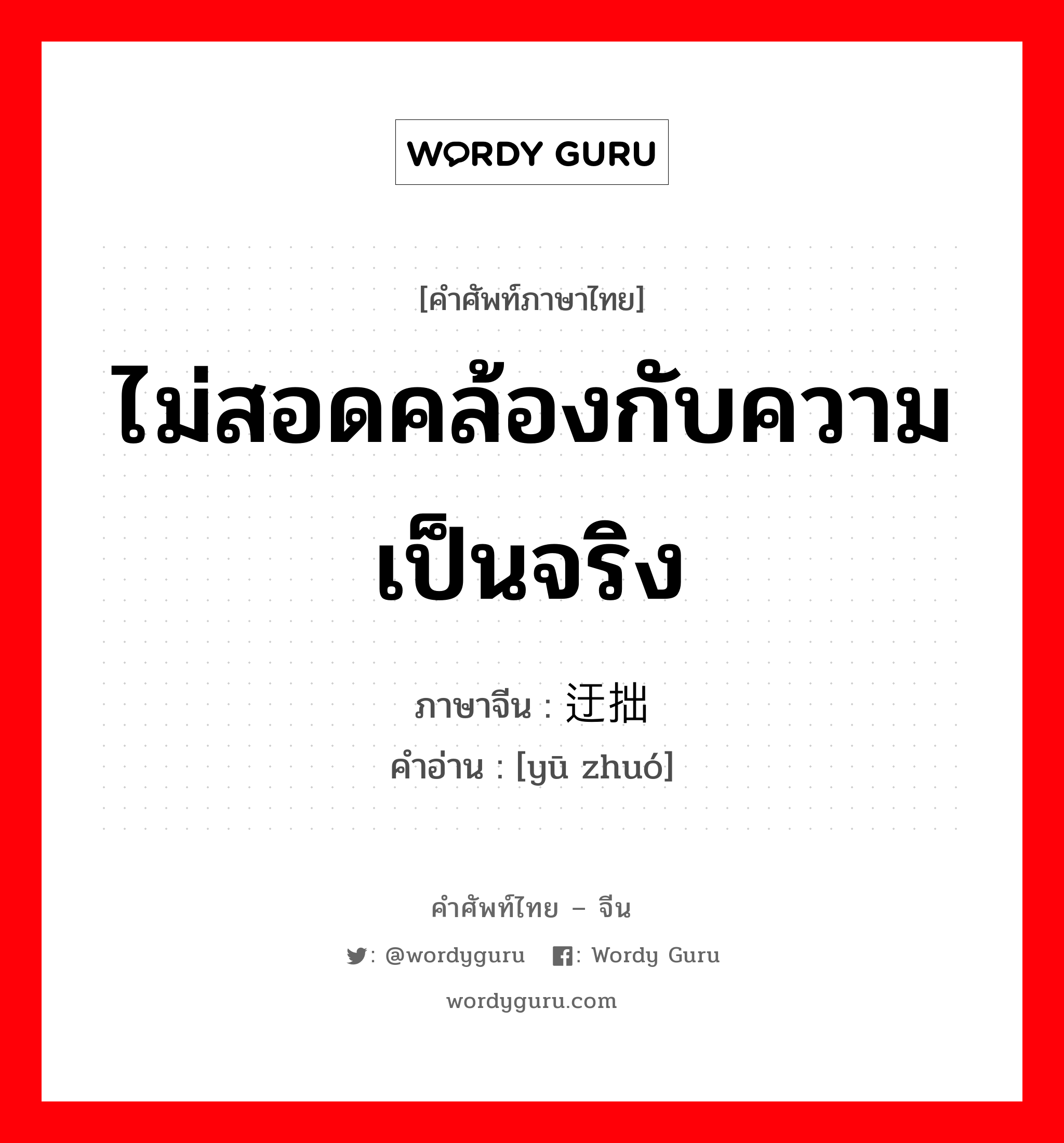 ไม่สอดคล้องกับความเป็นจริง ภาษาจีนคืออะไร, คำศัพท์ภาษาไทย - จีน ไม่สอดคล้องกับความเป็นจริง ภาษาจีน 迂拙 คำอ่าน [yū zhuó]