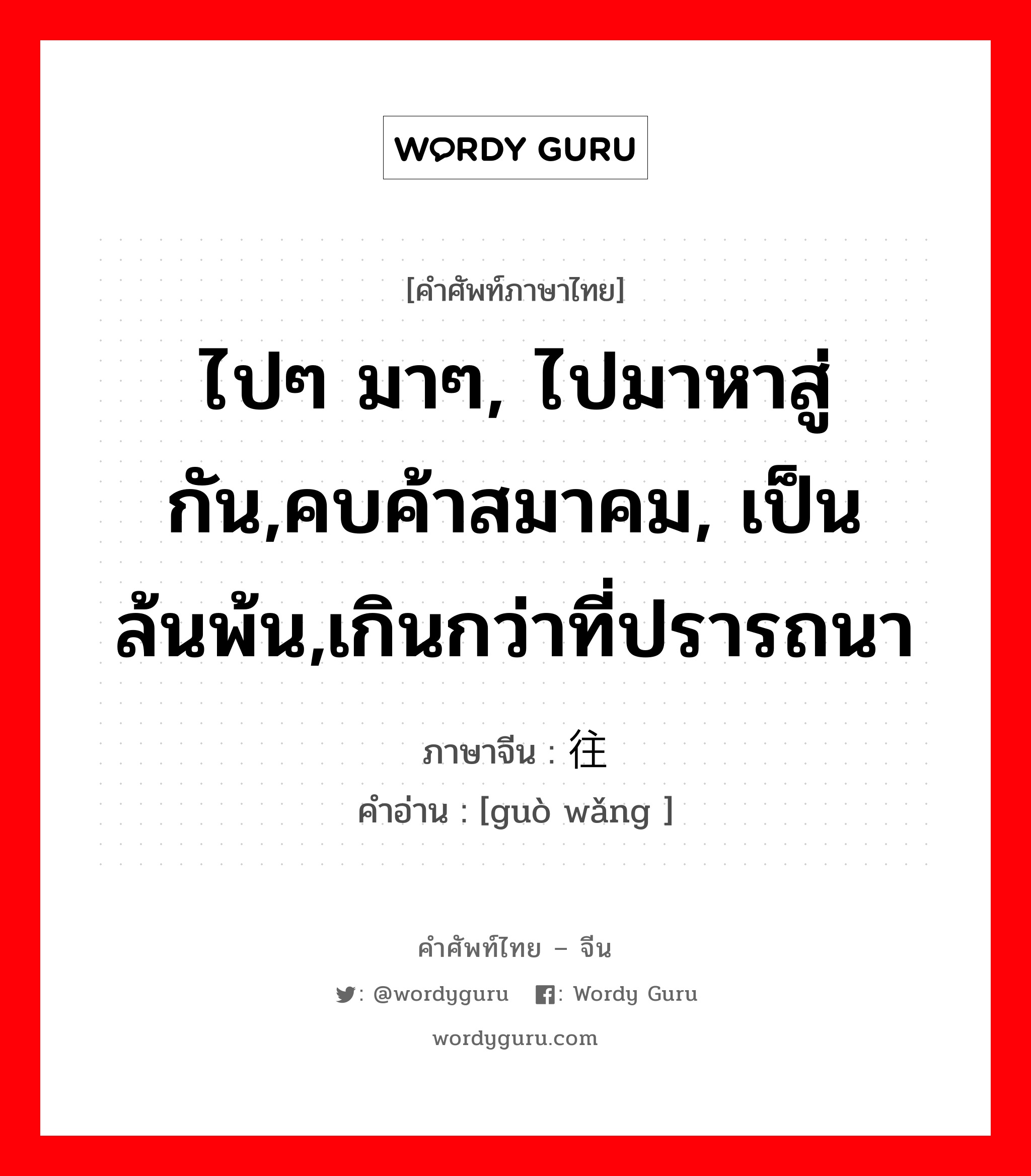 ไปๆ มาๆ, ไปมาหาสู่กัน,คบค้าสมาคม, เป็นล้นพ้น,เกินกว่าที่ปรารถนา ภาษาจีนคืออะไร, คำศัพท์ภาษาไทย - จีน ไปๆ มาๆ, ไปมาหาสู่กัน,คบค้าสมาคม, เป็นล้นพ้น,เกินกว่าที่ปรารถนา ภาษาจีน 过往 คำอ่าน [guò wǎng ]