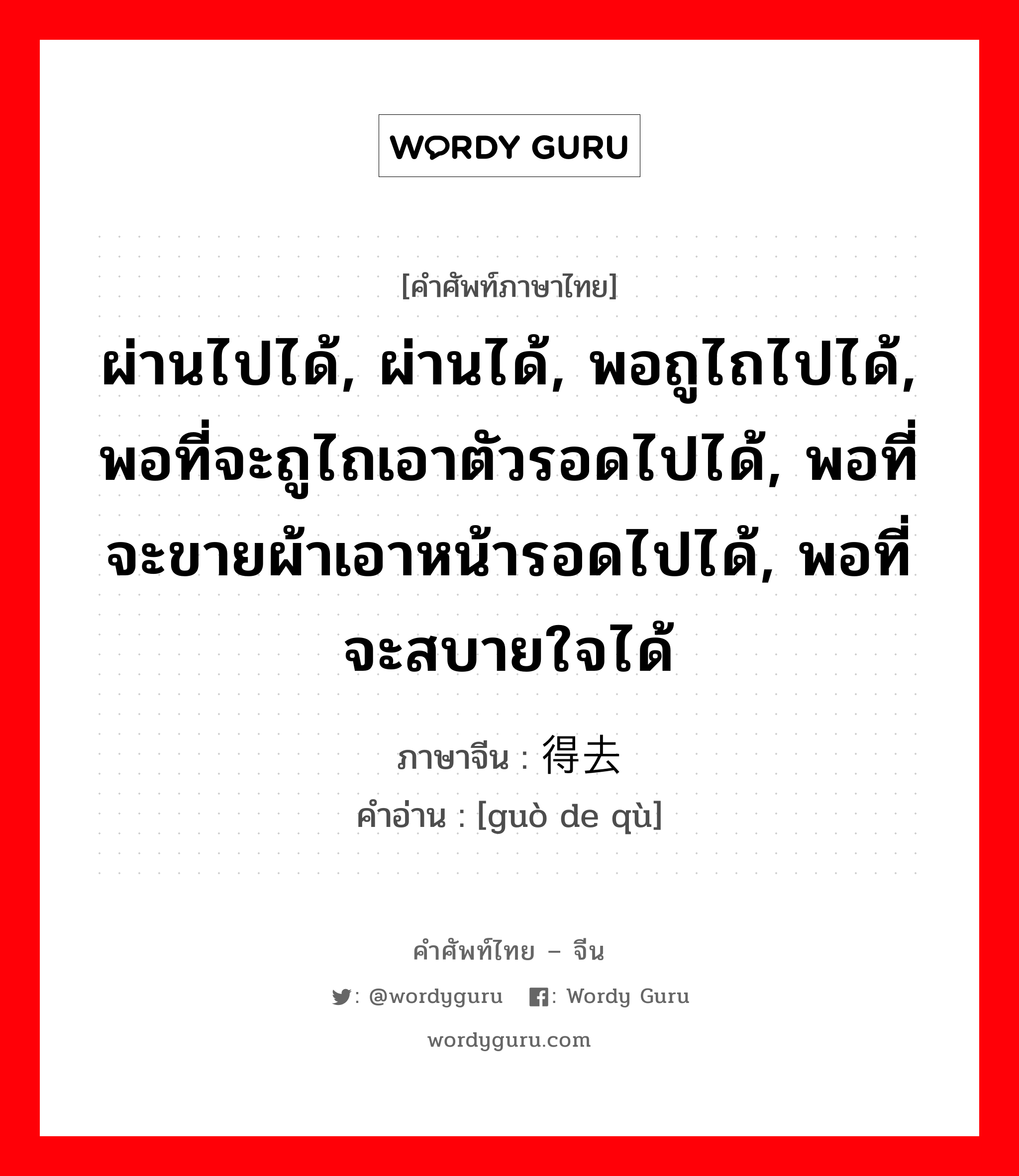 ผ่านไปได้, ผ่านได้, พอถูไถไปได้, พอที่จะถูไถเอาตัวรอดไปได้, พอที่จะขายผ้าเอาหน้ารอดไปได้, พอที่จะสบายใจได้ ภาษาจีนคืออะไร, คำศัพท์ภาษาไทย - จีน ผ่านไปได้, ผ่านได้, พอถูไถไปได้, พอที่จะถูไถเอาตัวรอดไปได้, พอที่จะขายผ้าเอาหน้ารอดไปได้, พอที่จะสบายใจได้ ภาษาจีน 过得去 คำอ่าน [guò de qù]