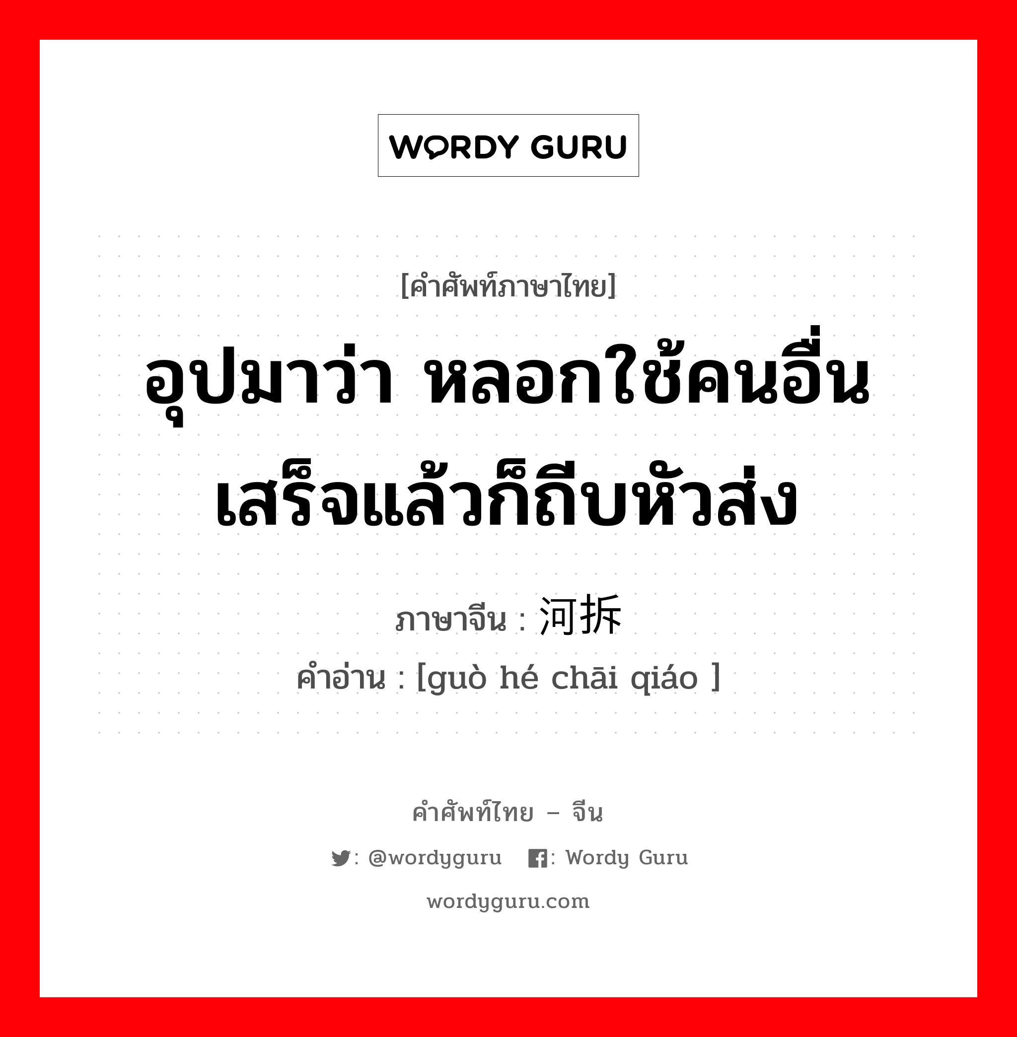 อุปมาว่า หลอกใช้คนอื่นเสร็จแล้วก็ถีบหัวส่ง ภาษาจีนคืออะไร, คำศัพท์ภาษาไทย - จีน อุปมาว่า หลอกใช้คนอื่นเสร็จแล้วก็ถีบหัวส่ง ภาษาจีน 过河拆桥 คำอ่าน [guò hé chāi qiáo ]