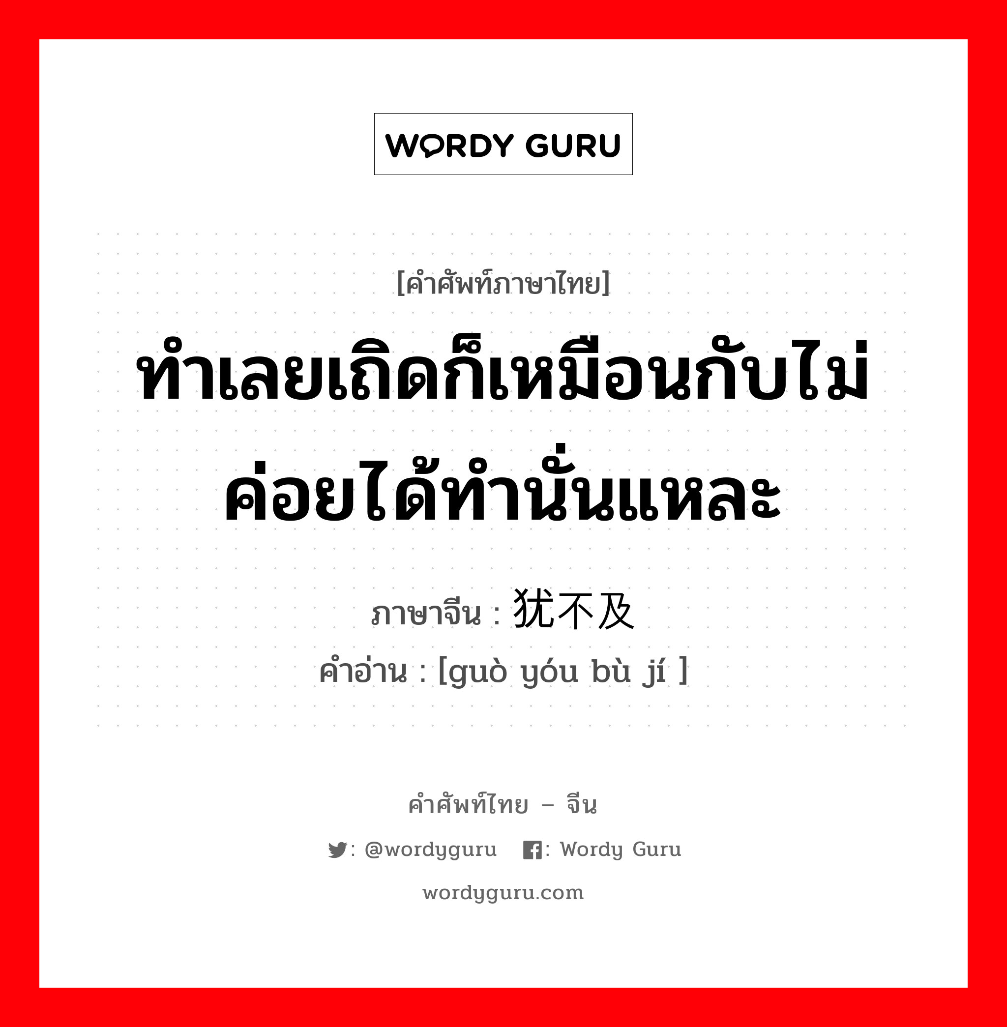 ทำเลยเถิดก็เหมือนกับไม่ค่อยได้ทำนั่นแหละ ภาษาจีนคืออะไร, คำศัพท์ภาษาไทย - จีน ทำเลยเถิดก็เหมือนกับไม่ค่อยได้ทำนั่นแหละ ภาษาจีน 过犹不及 คำอ่าน [guò yóu bù jí ]