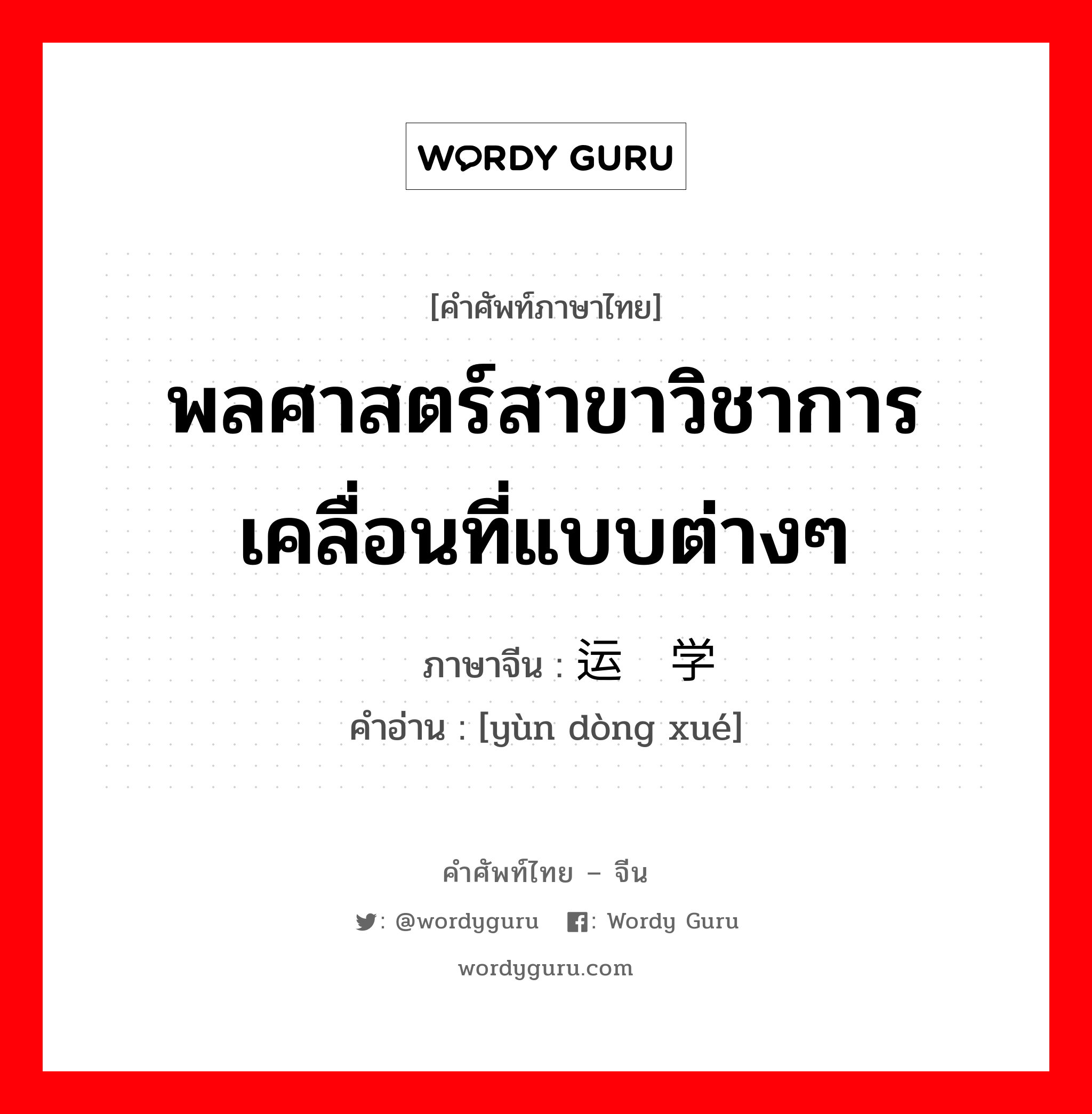 พลศาสตร์สาขาวิชาการเคลื่อนที่แบบต่างๆ ภาษาจีนคืออะไร, คำศัพท์ภาษาไทย - จีน พลศาสตร์สาขาวิชาการเคลื่อนที่แบบต่างๆ ภาษาจีน 运动学 คำอ่าน [yùn dòng xué]