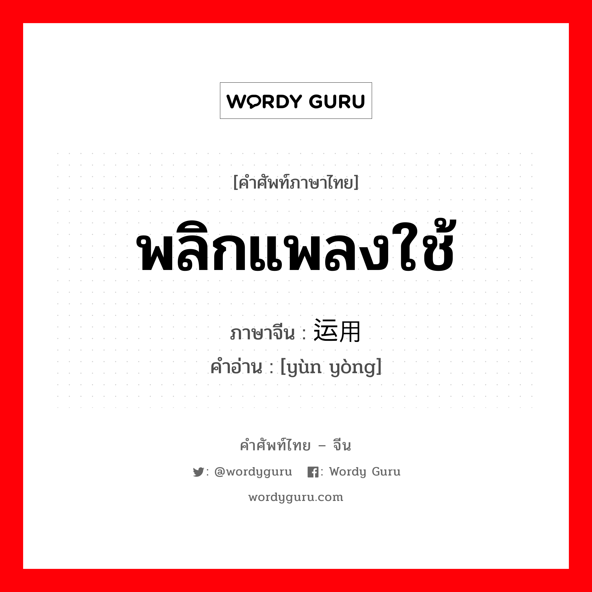 พลิกแพลงใช้ ภาษาจีนคืออะไร, คำศัพท์ภาษาไทย - จีน พลิกแพลงใช้ ภาษาจีน 运用 คำอ่าน [yùn yòng]