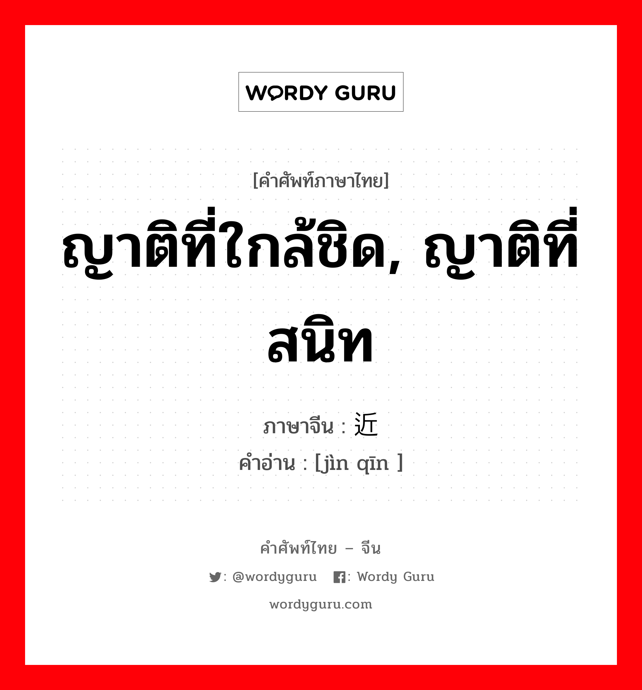 ญาติที่ใกล้ชิด, ญาติที่สนิท ภาษาจีนคืออะไร, คำศัพท์ภาษาไทย - จีน ญาติที่ใกล้ชิด, ญาติที่สนิท ภาษาจีน 近亲 คำอ่าน [jìn qīn ]