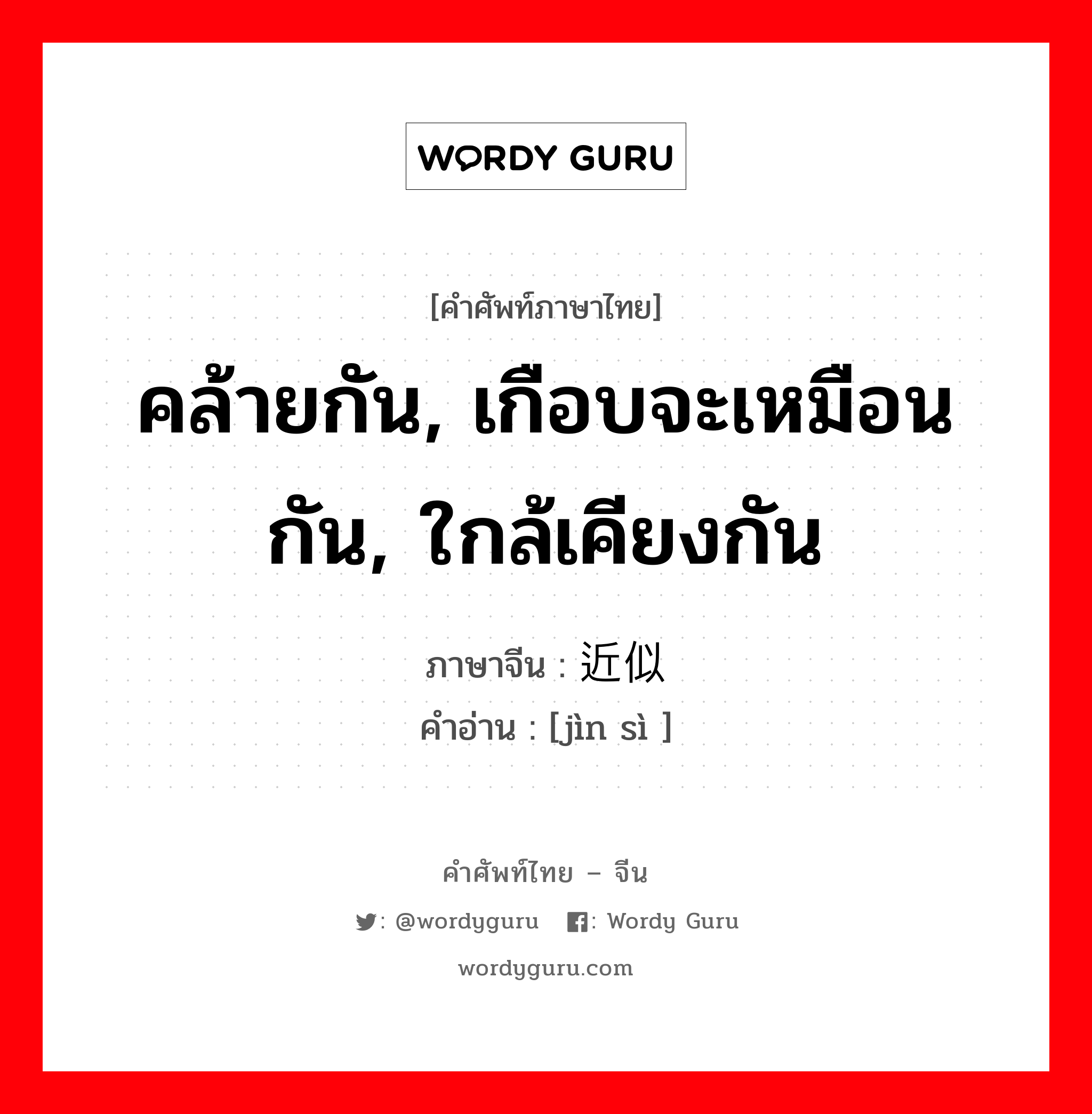 คล้ายกัน, เกือบจะเหมือนกัน, ใกล้เคียงกัน ภาษาจีนคืออะไร, คำศัพท์ภาษาไทย - จีน คล้ายกัน, เกือบจะเหมือนกัน, ใกล้เคียงกัน ภาษาจีน 近似 คำอ่าน [jìn sì ]