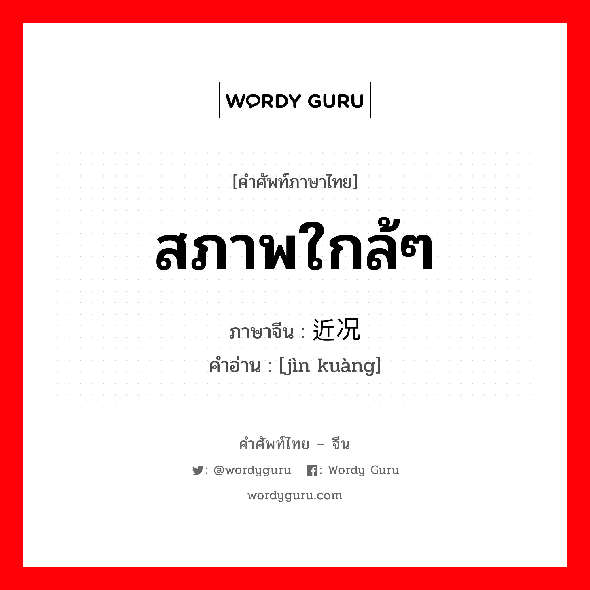 สภาพใกล้ๆ ภาษาจีนคืออะไร, คำศัพท์ภาษาไทย - จีน สภาพใกล้ๆ ภาษาจีน 近况 คำอ่าน [jìn kuàng]