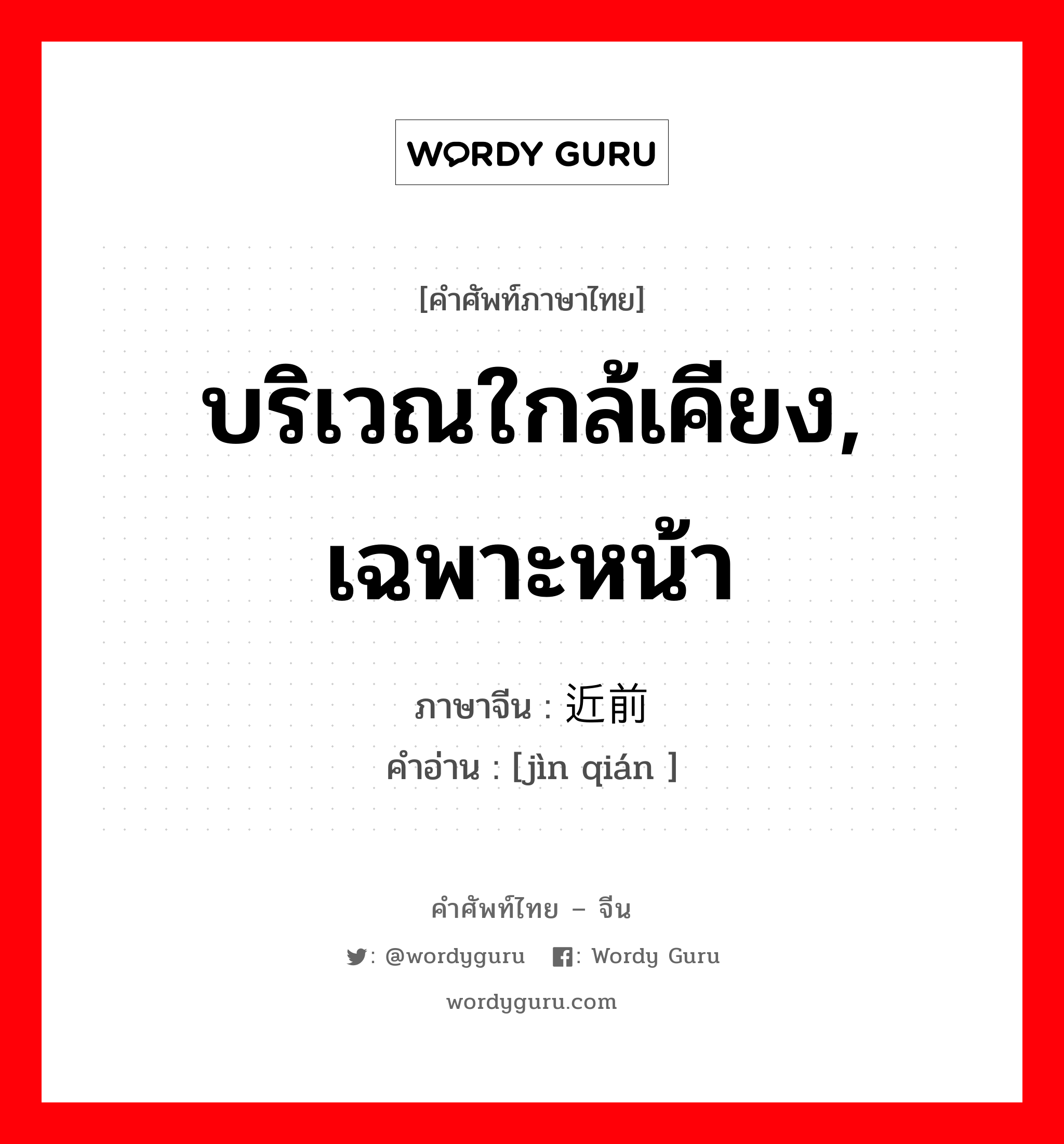 บริเวณใกล้เคียง, เฉพาะหน้า ภาษาจีนคืออะไร, คำศัพท์ภาษาไทย - จีน บริเวณใกล้เคียง, เฉพาะหน้า ภาษาจีน 近前 คำอ่าน [jìn qián ]