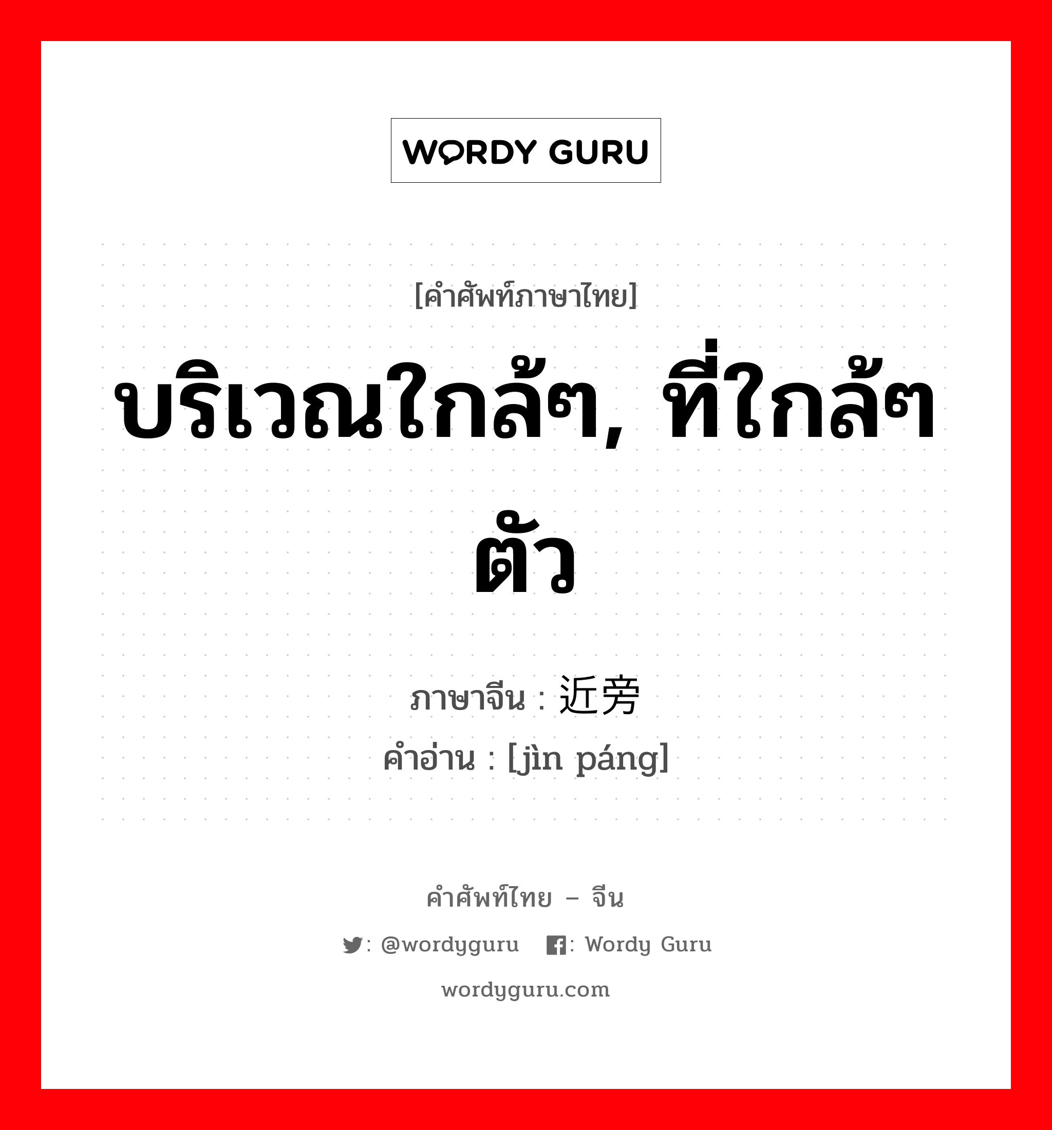 บริเวณใกล้ๆ, ที่ใกล้ๆ ตัว ภาษาจีนคืออะไร, คำศัพท์ภาษาไทย - จีน บริเวณใกล้ๆ, ที่ใกล้ๆ ตัว ภาษาจีน 近旁 คำอ่าน [jìn páng]