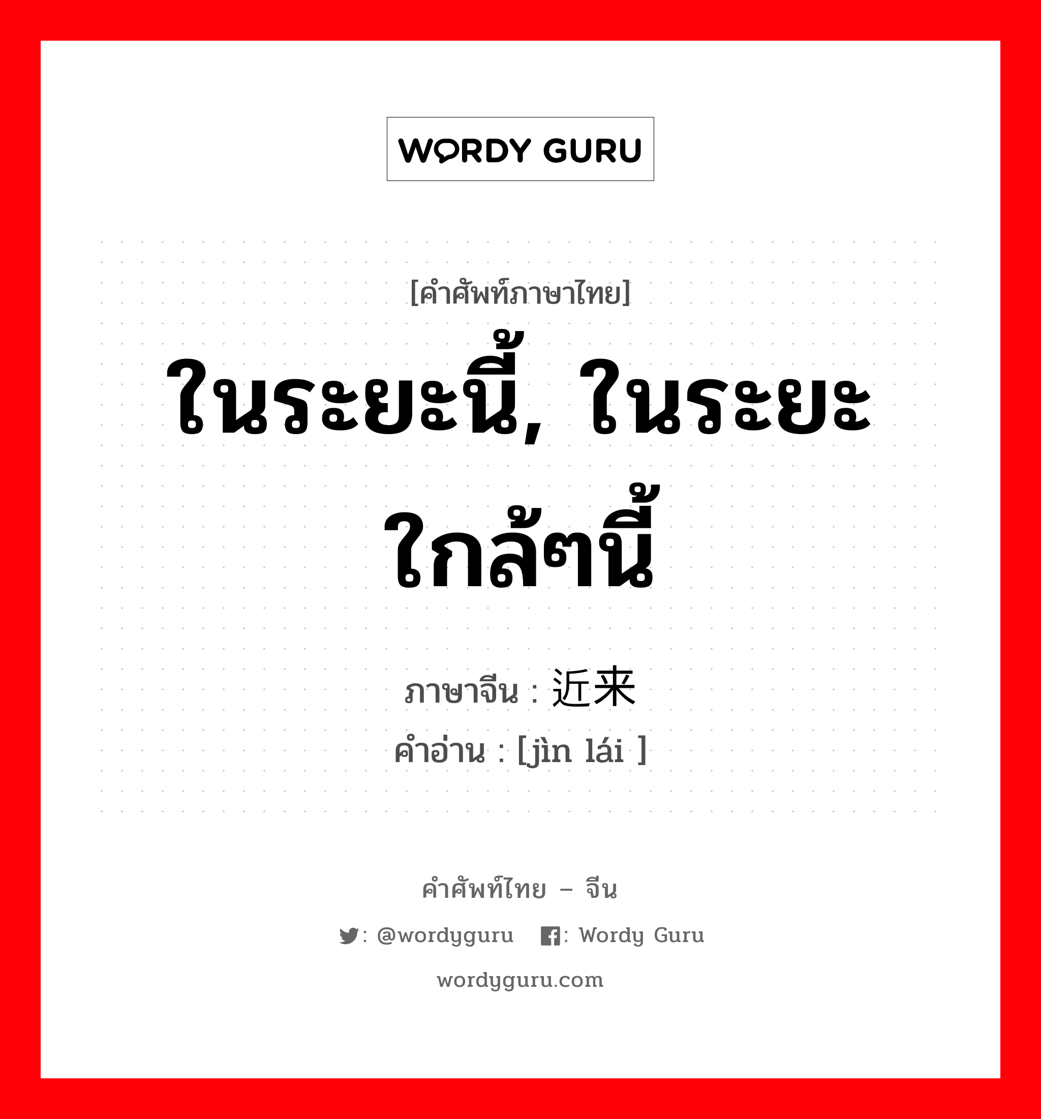 ในระยะนี้, ในระยะใกล้ๆนี้ ภาษาจีนคืออะไร, คำศัพท์ภาษาไทย - จีน ในระยะนี้, ในระยะใกล้ๆนี้ ภาษาจีน 近来 คำอ่าน [jìn lái ]