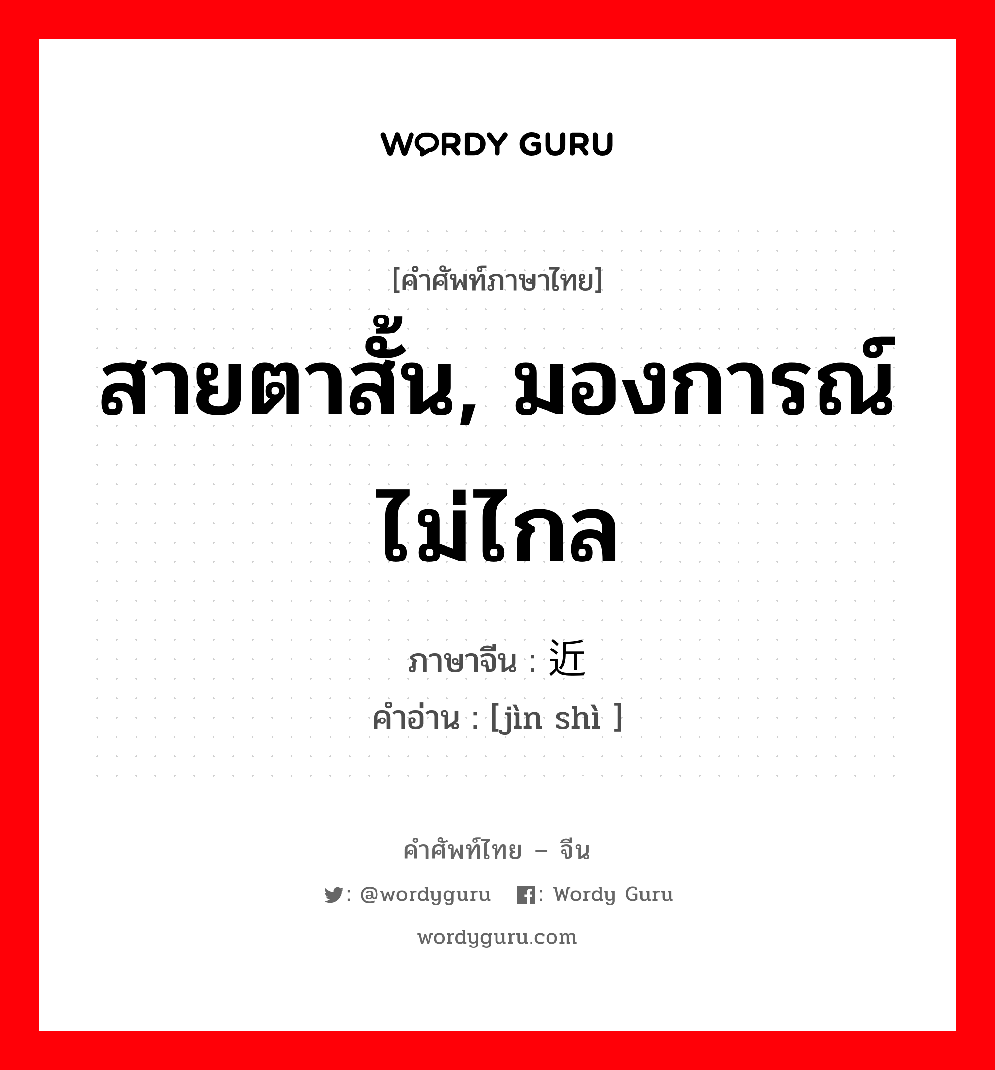 สายตาสั้น, มองการณ์ไม่ไกล ภาษาจีนคืออะไร, คำศัพท์ภาษาไทย - จีน สายตาสั้น, มองการณ์ไม่ไกล ภาษาจีน 近视 คำอ่าน [jìn shì ]