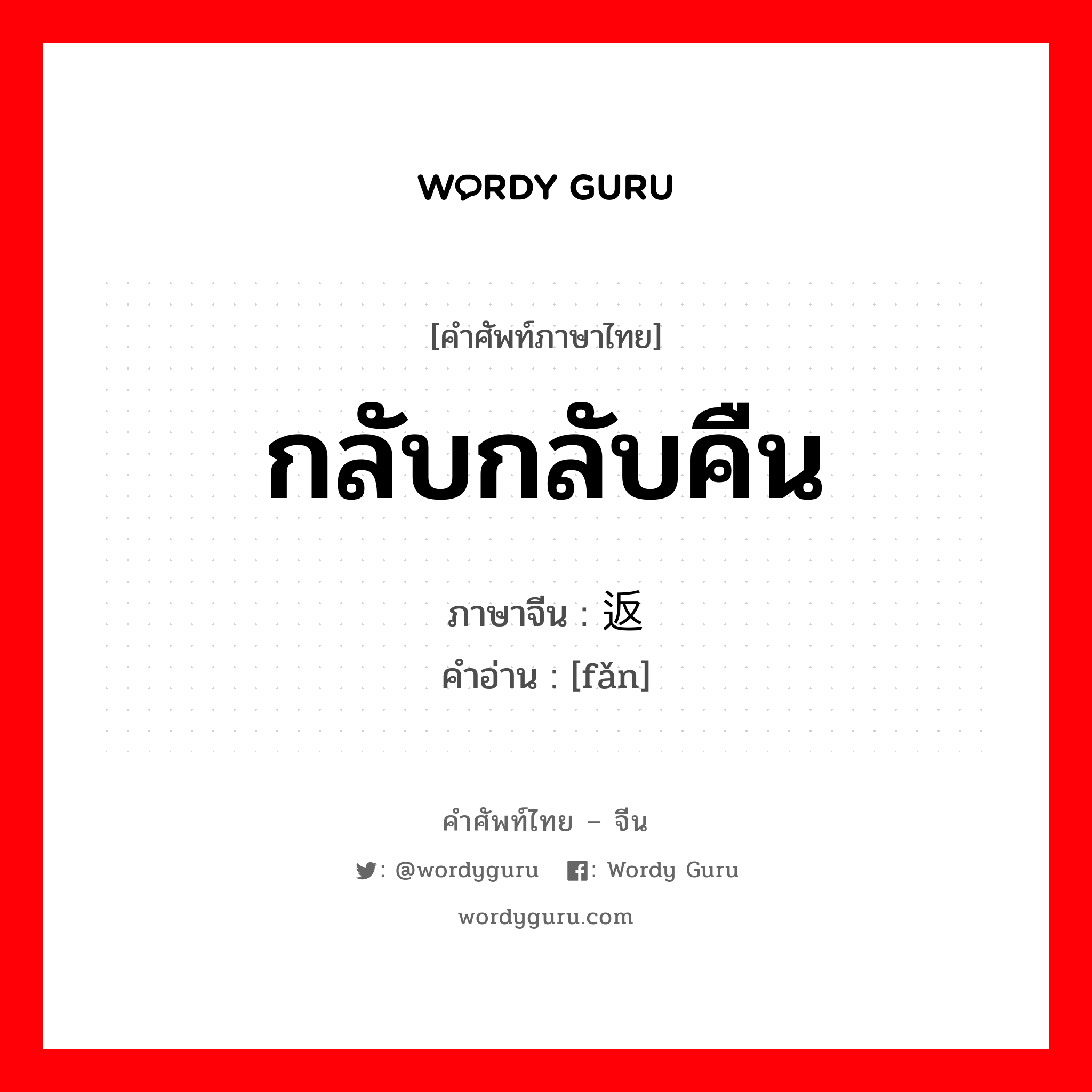 กลับกลับคืน ภาษาจีนคืออะไร, คำศัพท์ภาษาไทย - จีน กลับกลับคืน ภาษาจีน 返 คำอ่าน [fǎn]