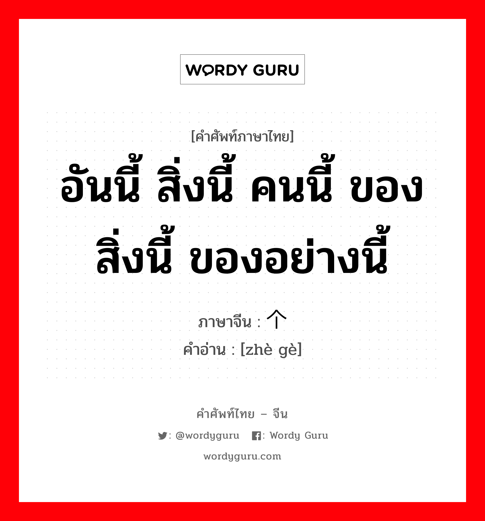 อันนี้ สิ่งนี้ คนนี้ ของสิ่งนี้ ของอย่างนี้ ภาษาจีนคืออะไร, คำศัพท์ภาษาไทย - จีน อันนี้ สิ่งนี้ คนนี้ ของสิ่งนี้ ของอย่างนี้ ภาษาจีน 这个 คำอ่าน [zhè gè]