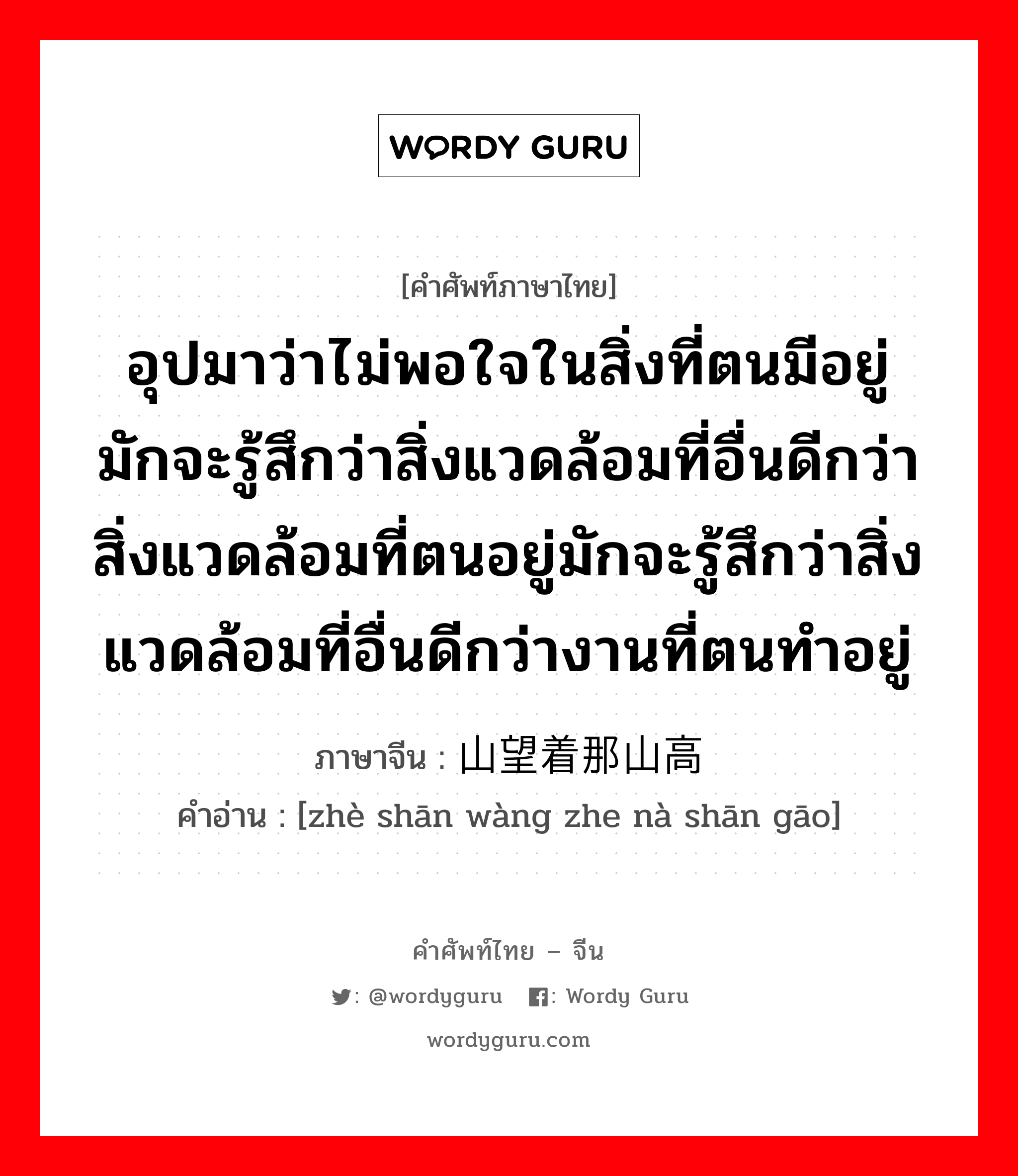 อุปมาว่าไม่พอใจในสิ่งที่ตนมีอยู่ มักจะรู้สึกว่าสิ่งแวดล้อมที่อื่นดีกว่าสิ่งแวดล้อมที่ตนอยู่มักจะรู้สึกว่าสิ่งแวดล้อมที่อื่นดีกว่างานที่ตนทำอยู่ ภาษาจีนคืออะไร, คำศัพท์ภาษาไทย - จีน อุปมาว่าไม่พอใจในสิ่งที่ตนมีอยู่ มักจะรู้สึกว่าสิ่งแวดล้อมที่อื่นดีกว่าสิ่งแวดล้อมที่ตนอยู่มักจะรู้สึกว่าสิ่งแวดล้อมที่อื่นดีกว่างานที่ตนทำอยู่ ภาษาจีน 这山望着那山高 คำอ่าน [zhè shān wàng zhe nà shān gāo]