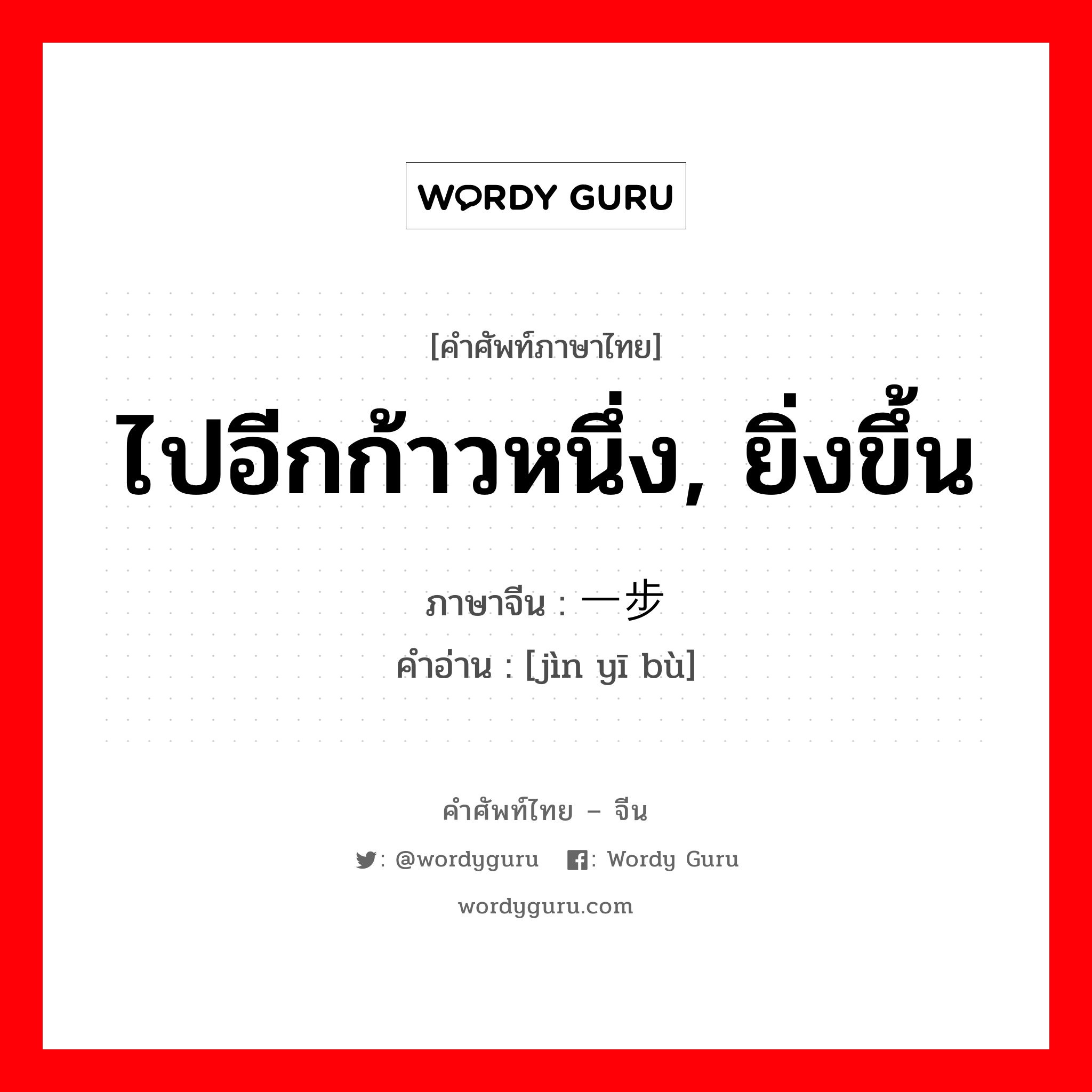 ไปอีกก้าวหนึ่ง, ยิ่งขึ้น ภาษาจีนคืออะไร, คำศัพท์ภาษาไทย - จีน ไปอีกก้าวหนึ่ง, ยิ่งขึ้น ภาษาจีน 进一步 คำอ่าน [jìn yī bù]