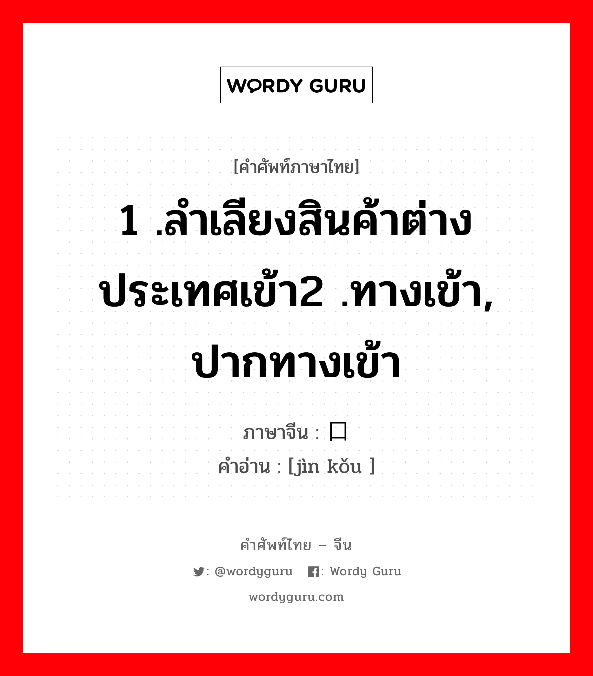 1 .ลำเลียงสินค้าต่างประเทศเข้า2 .ทางเข้า, ปากทางเข้า ภาษาจีนคืออะไร, คำศัพท์ภาษาไทย - จีน 1 .ลำเลียงสินค้าต่างประเทศเข้า2 .ทางเข้า, ปากทางเข้า ภาษาจีน 进口 คำอ่าน [jìn kǒu ]