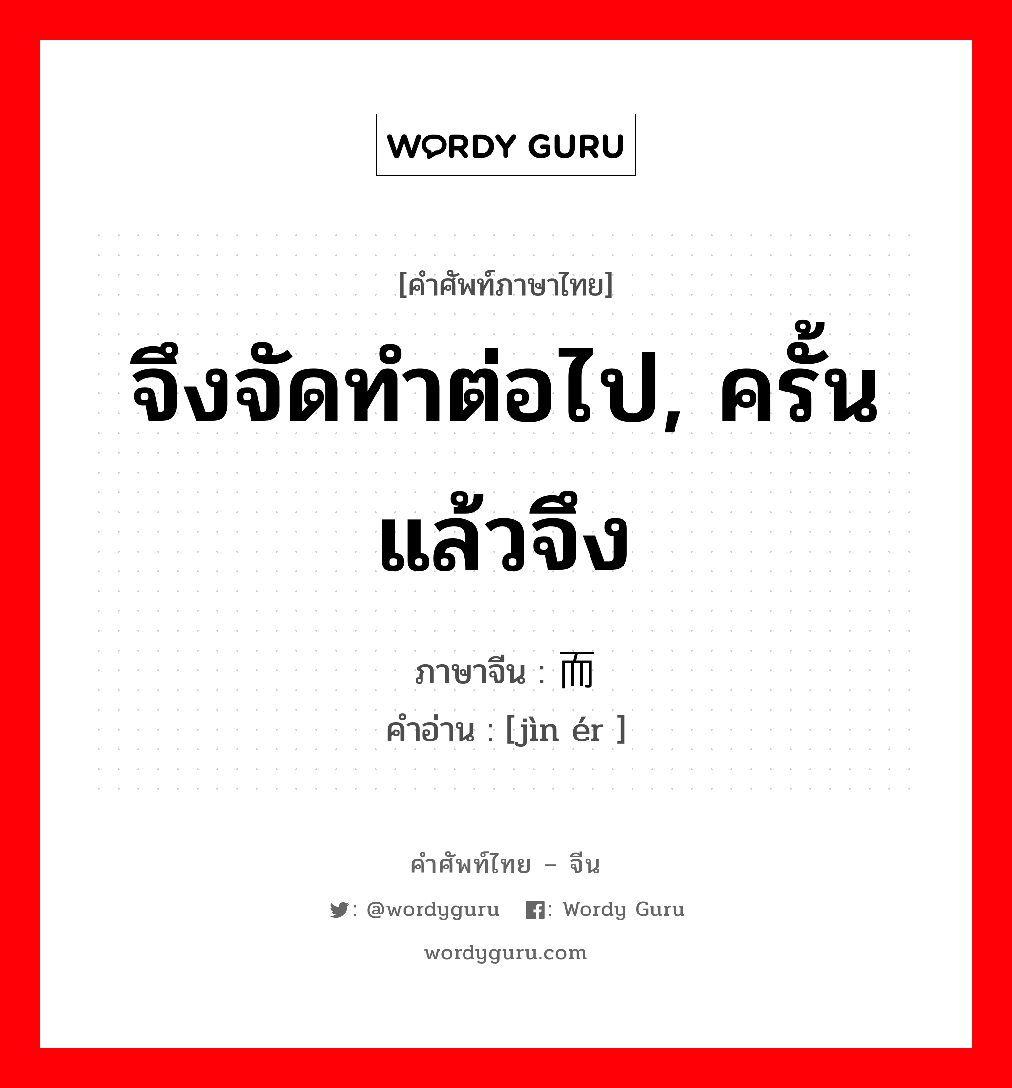 จึงจัดทำต่อไป, ครั้นแล้วจึง ภาษาจีนคืออะไร, คำศัพท์ภาษาไทย - จีน จึงจัดทำต่อไป, ครั้นแล้วจึง ภาษาจีน 进而 คำอ่าน [jìn ér ]