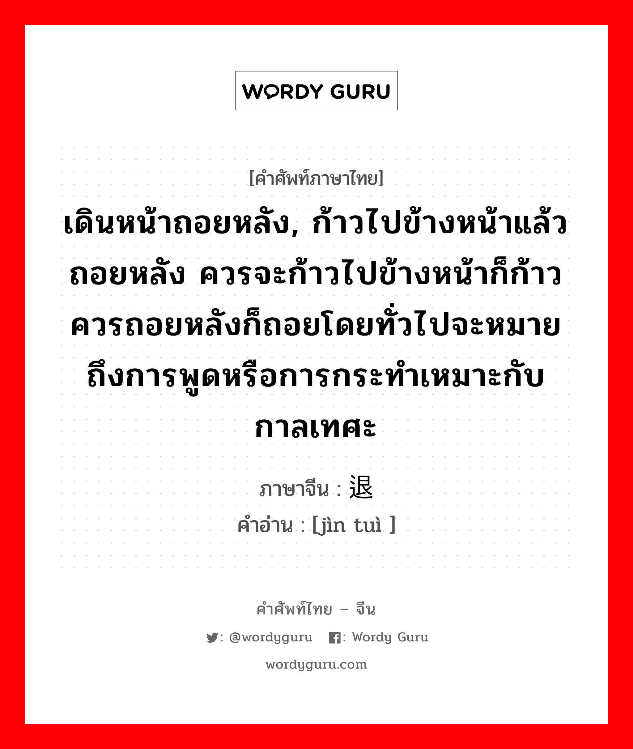 เดินหน้าถอยหลัง, ก้าวไปข้างหน้าแล้วถอยหลัง ควรจะก้าวไปข้างหน้าก็ก้าวควรถอยหลังก็ถอยโดยทั่วไปจะหมายถึงการพูดหรือการกระทำเหมาะกับกาลเทศะ ภาษาจีนคืออะไร, คำศัพท์ภาษาไทย - จีน เดินหน้าถอยหลัง, ก้าวไปข้างหน้าแล้วถอยหลัง ควรจะก้าวไปข้างหน้าก็ก้าวควรถอยหลังก็ถอยโดยทั่วไปจะหมายถึงการพูดหรือการกระทำเหมาะกับกาลเทศะ ภาษาจีน 进退 คำอ่าน [jìn tuì ]