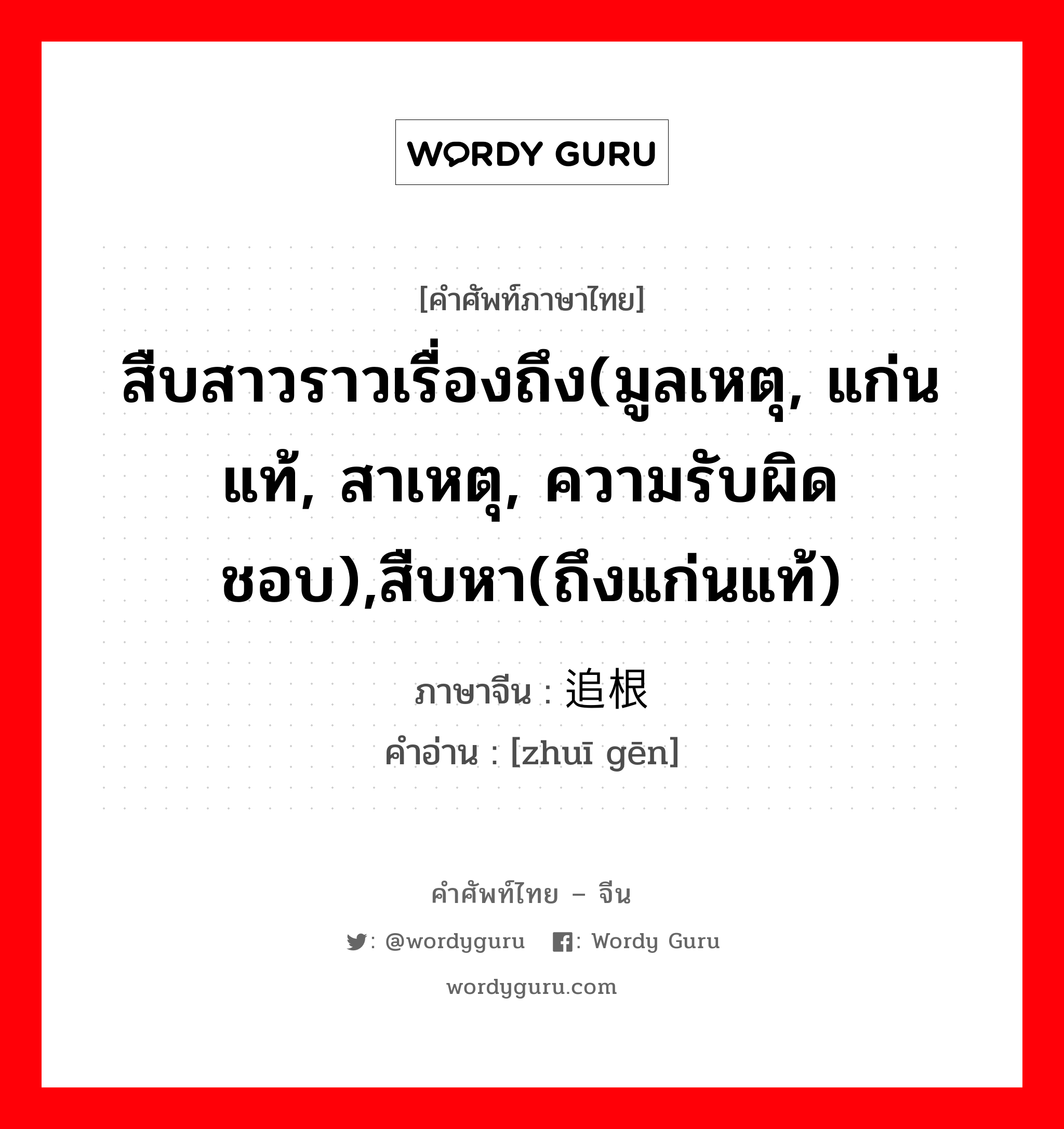 สืบสาวราวเรื่องถึง(มูลเหตุ, แก่นแท้, สาเหตุ, ความรับผิดชอบ),สืบหา(ถึงแก่นแท้) ภาษาจีนคืออะไร, คำศัพท์ภาษาไทย - จีน สืบสาวราวเรื่องถึง(มูลเหตุ, แก่นแท้, สาเหตุ, ความรับผิดชอบ),สืบหา(ถึงแก่นแท้) ภาษาจีน 追根 คำอ่าน [zhuī gēn]