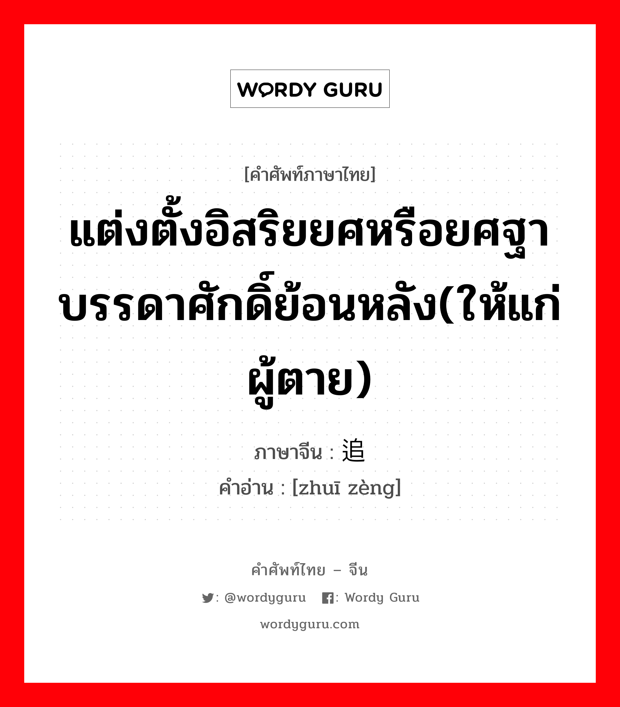 แต่งตั้งอิสริยยศหรือยศฐาบรรดาศักดิ์ย้อนหลัง(ให้แก่ผู้ตาย) ภาษาจีนคืออะไร, คำศัพท์ภาษาไทย - จีน แต่งตั้งอิสริยยศหรือยศฐาบรรดาศักดิ์ย้อนหลัง(ให้แก่ผู้ตาย) ภาษาจีน 追赠 คำอ่าน [zhuī zèng]