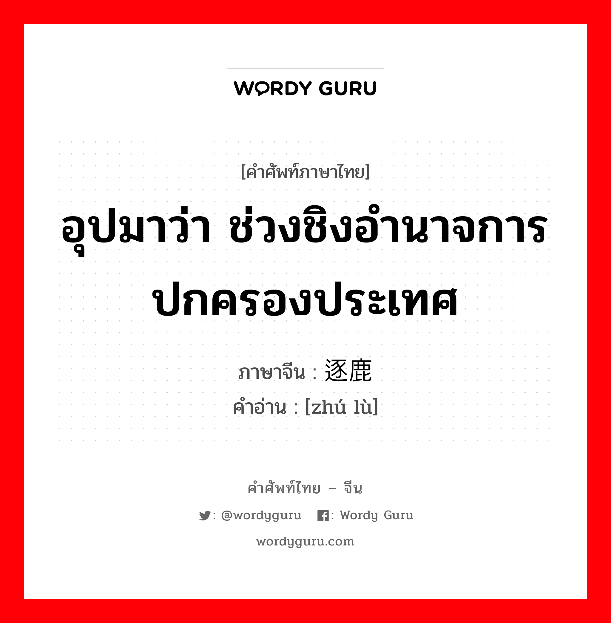 อุปมาว่า ช่วงชิงอำนาจการปกครองประเทศ ภาษาจีนคืออะไร, คำศัพท์ภาษาไทย - จีน อุปมาว่า ช่วงชิงอำนาจการปกครองประเทศ ภาษาจีน 逐鹿 คำอ่าน [zhú lù]