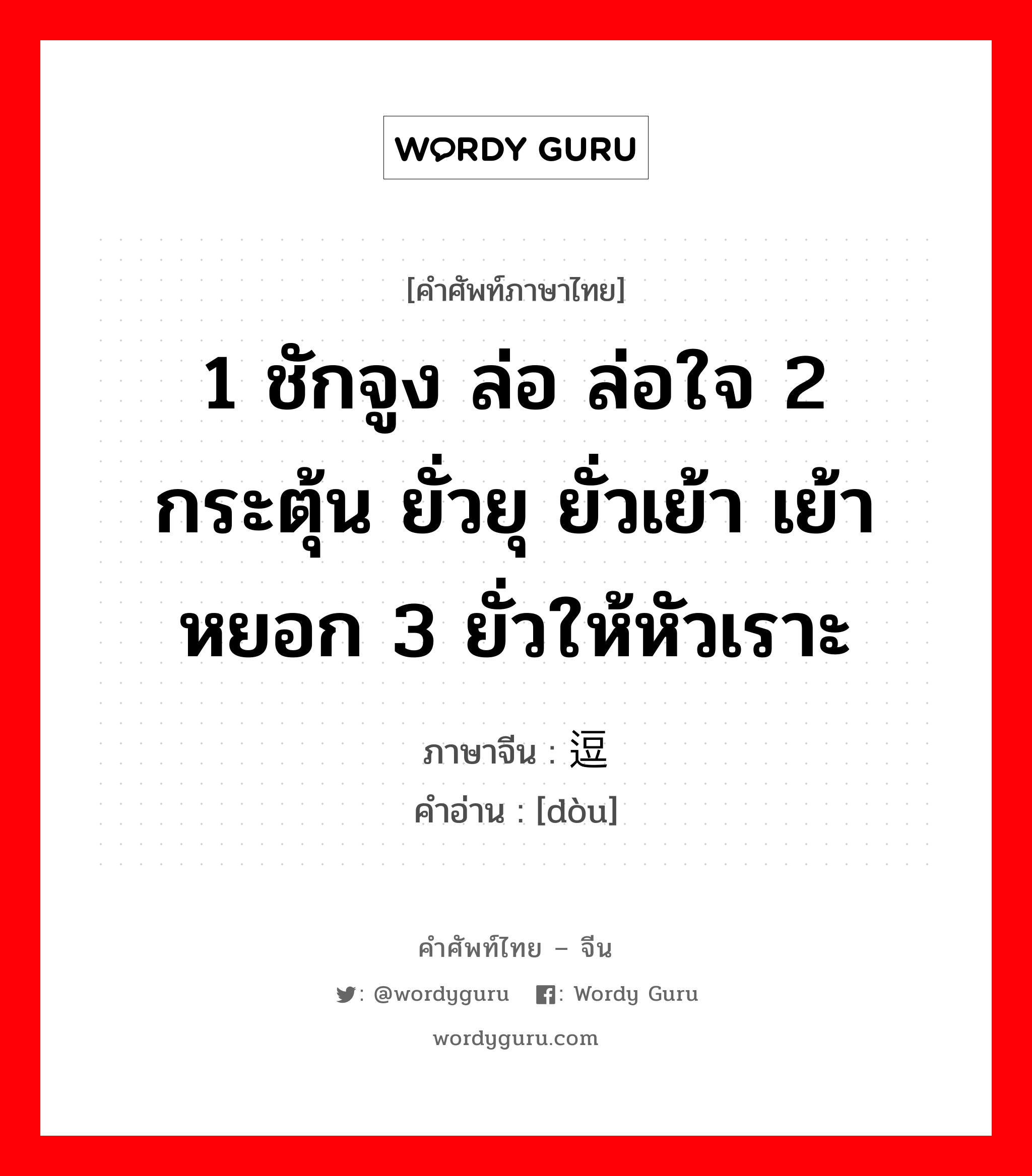 1 ชักจูง ล่อ ล่อใจ 2 กระตุ้น ยั่วยุ ยั่วเย้า เย้าหยอก 3 ยั่วให้หัวเราะ ภาษาจีนคืออะไร, คำศัพท์ภาษาไทย - จีน 1 ชักจูง ล่อ ล่อใจ 2 กระตุ้น ยั่วยุ ยั่วเย้า เย้าหยอก 3 ยั่วให้หัวเราะ ภาษาจีน 逗 คำอ่าน [dòu]