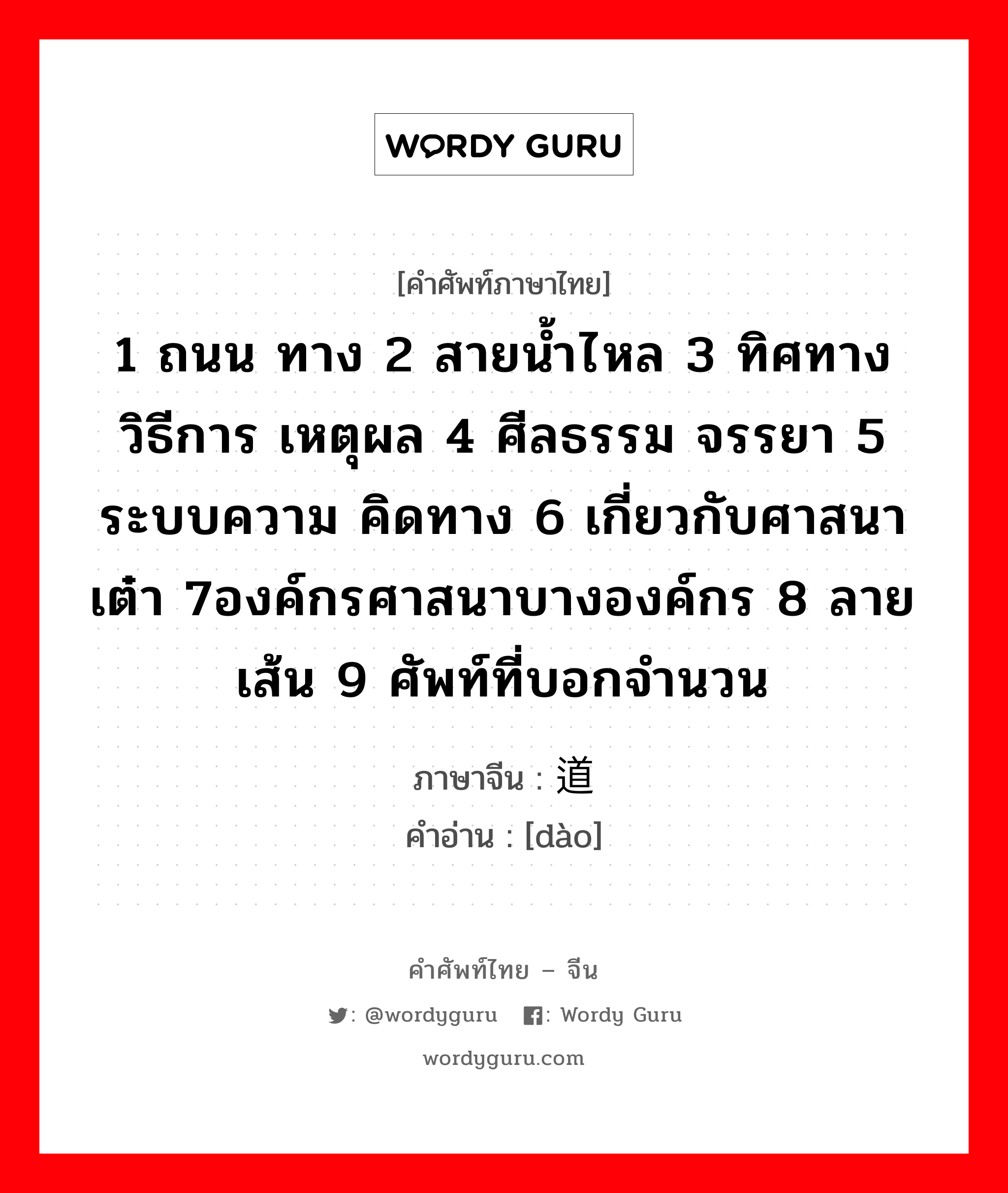 1 ถนน ทาง 2 สายน้ำไหล 3 ทิศทาง วิธีการ เหตุผล 4 ศีลธรรม จรรยา 5 ระบบความ คิดทาง 6 เกี่ยวกับศาสนาเต๋า 7องค์กรศาสนาบางองค์กร 8 ลายเส้น 9 ศัพท์ที่บอกจำนวน ภาษาจีนคืออะไร, คำศัพท์ภาษาไทย - จีน 1 ถนน ทาง 2 สายน้ำไหล 3 ทิศทาง วิธีการ เหตุผล 4 ศีลธรรม จรรยา 5 ระบบความ คิดทาง 6 เกี่ยวกับศาสนาเต๋า 7องค์กรศาสนาบางองค์กร 8 ลายเส้น 9 ศัพท์ที่บอกจำนวน ภาษาจีน 道 คำอ่าน [dào]