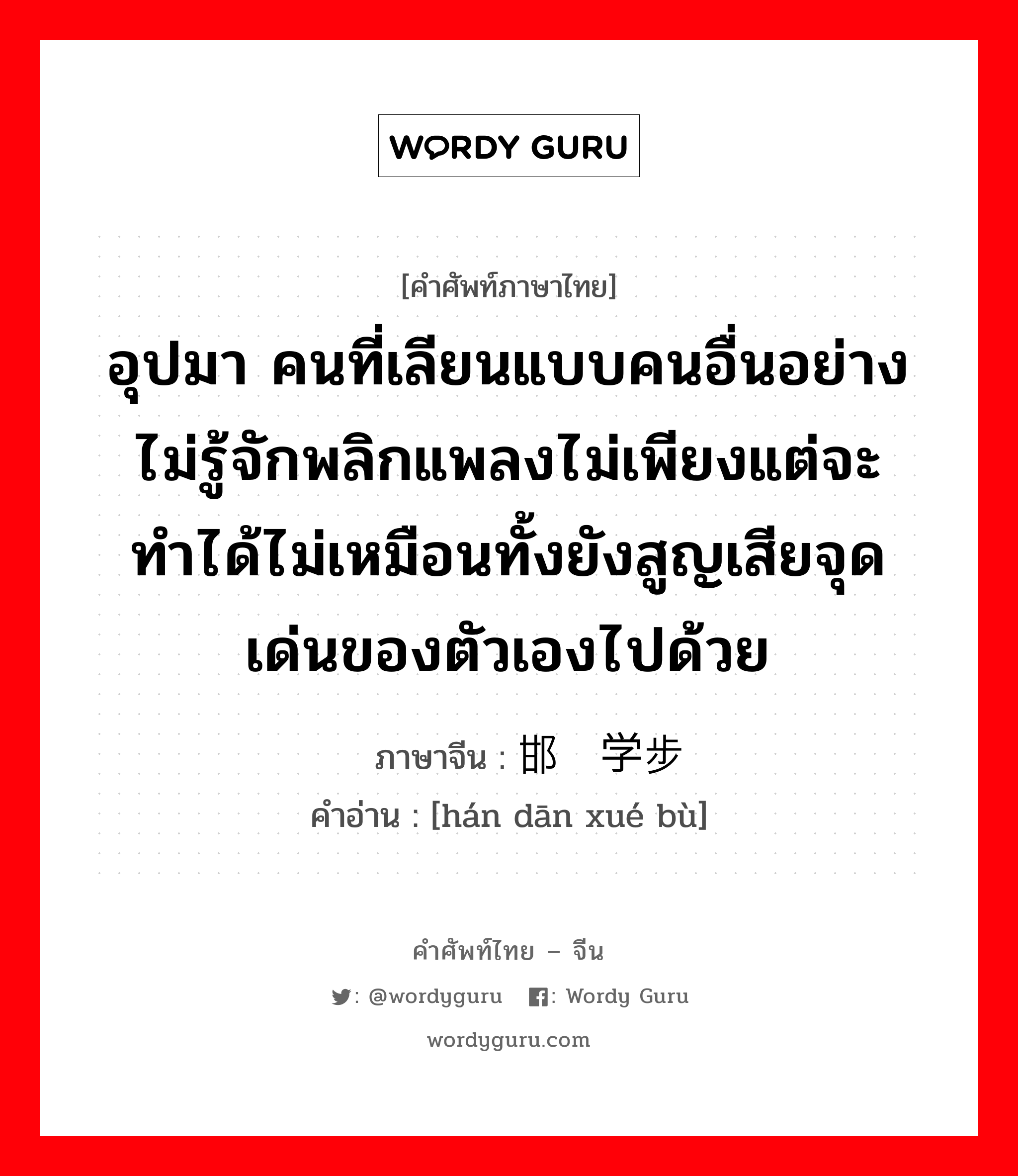 อุปมา ภาษาจีนคืออะไร, คำศัพท์ภาษาไทย - จีน อุปมา คนที่เลียนแบบคนอื่นอย่างไม่รู้จักพลิกแพลงไม่เพียงแต่จะทำได้ไม่เหมือนทั้งยังสูญเสียจุดเด่นของตัวเองไปด้วย ภาษาจีน 邯郸学步 คำอ่าน [hán dān xué bù]