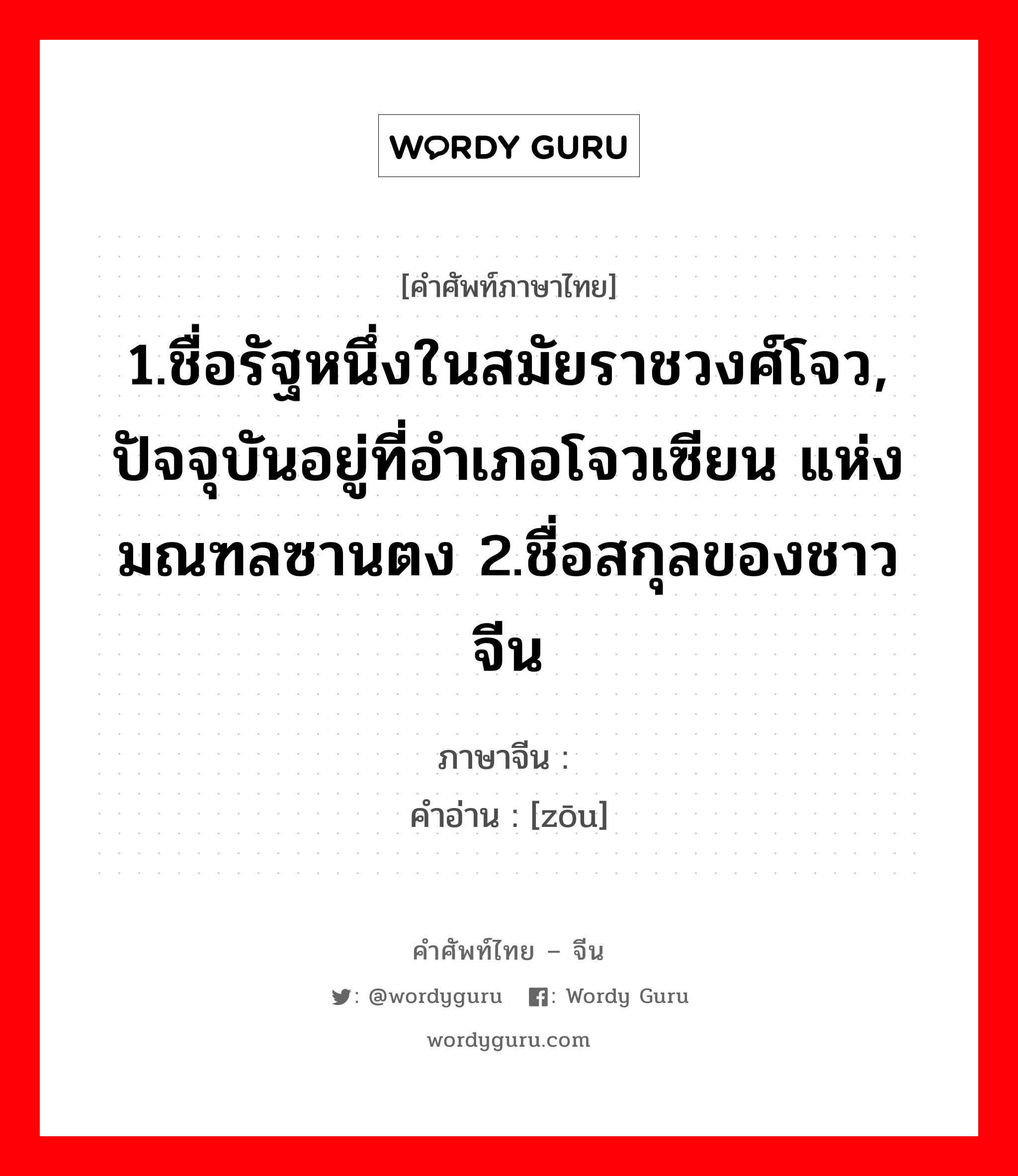 1.ชื่อรัฐหนึ่งในสมัยราชวงศ์โจว, ปัจจุบันอยู่ที่อำเภอโจวเซียน แห่งมณฑลซานตง 2.ชื่อสกุลของชาวจีน ภาษาจีนคืออะไร, คำศัพท์ภาษาไทย - จีน 1.ชื่อรัฐหนึ่งในสมัยราชวงศ์โจว, ปัจจุบันอยู่ที่อำเภอโจวเซียน แห่งมณฑลซานตง 2.ชื่อสกุลของชาวจีน ภาษาจีน 邹 คำอ่าน [zōu]