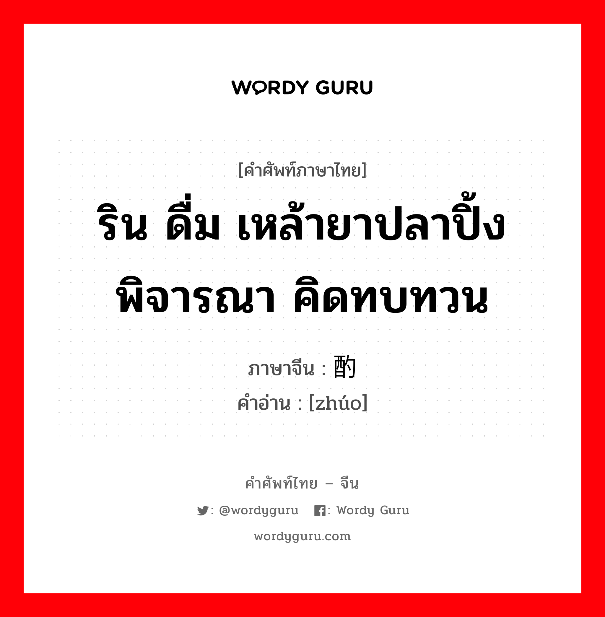 ริน ดื่ม เหล้ายาปลาปิ้ง พิจารณา คิดทบทวน ภาษาจีนคืออะไร, คำศัพท์ภาษาไทย - จีน ริน ดื่ม เหล้ายาปลาปิ้ง พิจารณา คิดทบทวน ภาษาจีน 酌 คำอ่าน [zhúo]