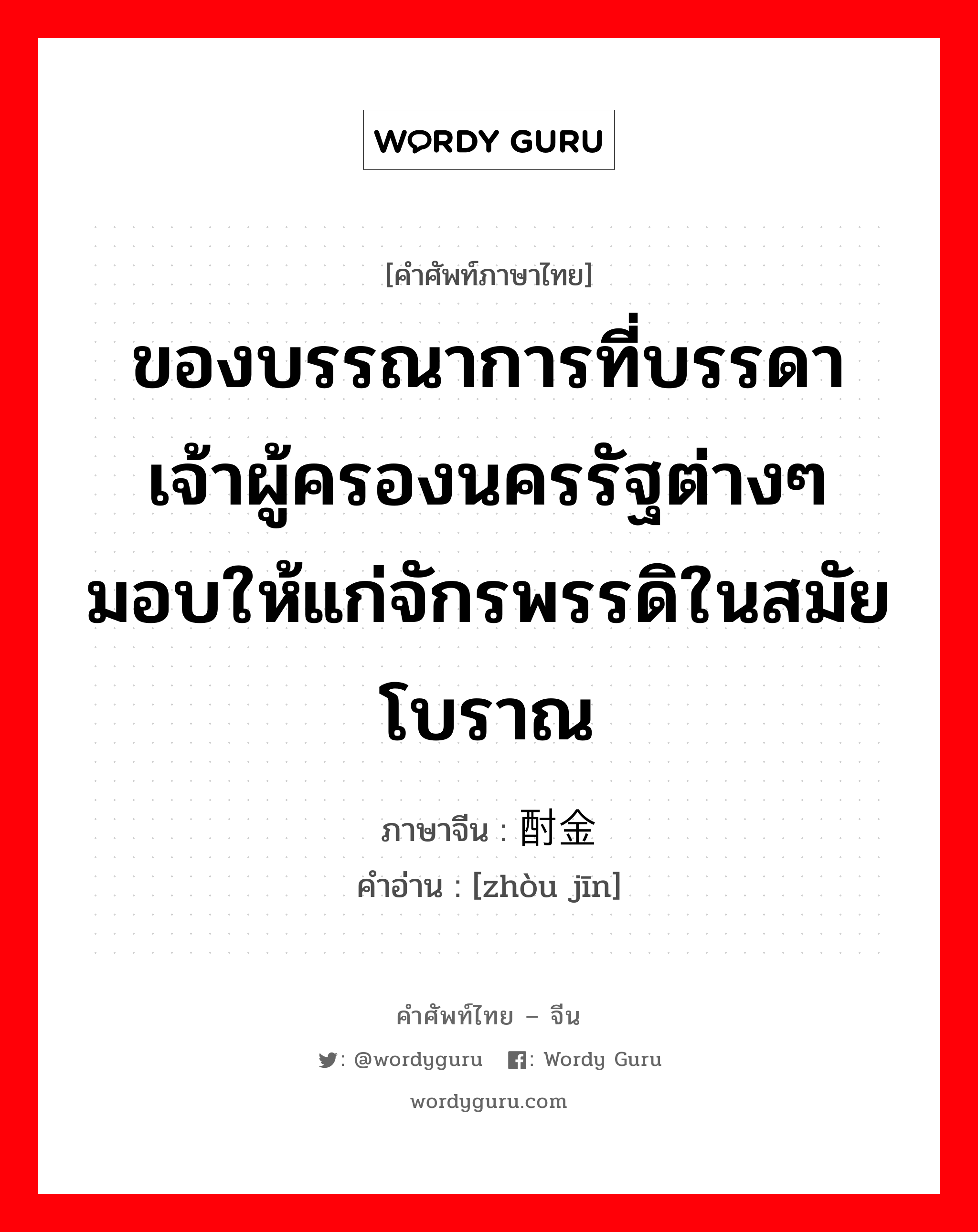 ของบรรณาการที่บรรดาเจ้าผู้ครองนครรัฐต่างๆมอบให้แก่จักรพรรดิในสมัยโบราณ ภาษาจีนคืออะไร, คำศัพท์ภาษาไทย - จีน ของบรรณาการที่บรรดาเจ้าผู้ครองนครรัฐต่างๆมอบให้แก่จักรพรรดิในสมัยโบราณ ภาษาจีน 酎金 คำอ่าน [zhòu jīn]