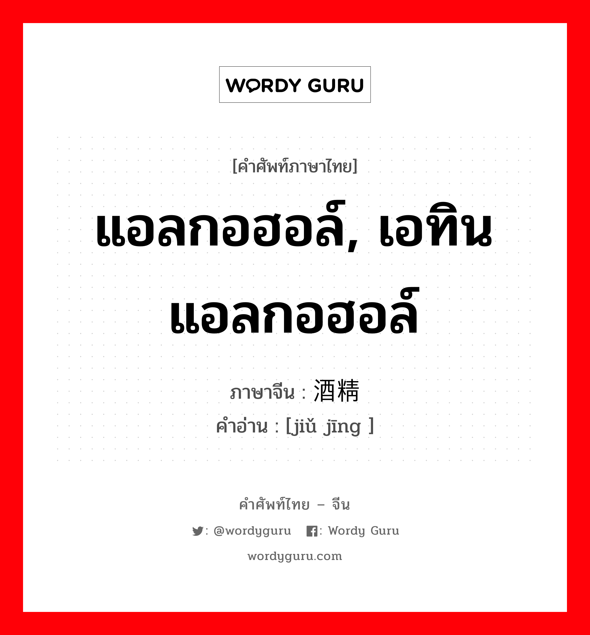 แอลกอฮอล์, เอทินแอลกอฮอล์ ภาษาจีนคืออะไร, คำศัพท์ภาษาไทย - จีน แอลกอฮอล์, เอทินแอลกอฮอล์ ภาษาจีน 酒精 คำอ่าน [jiǔ jīng ]