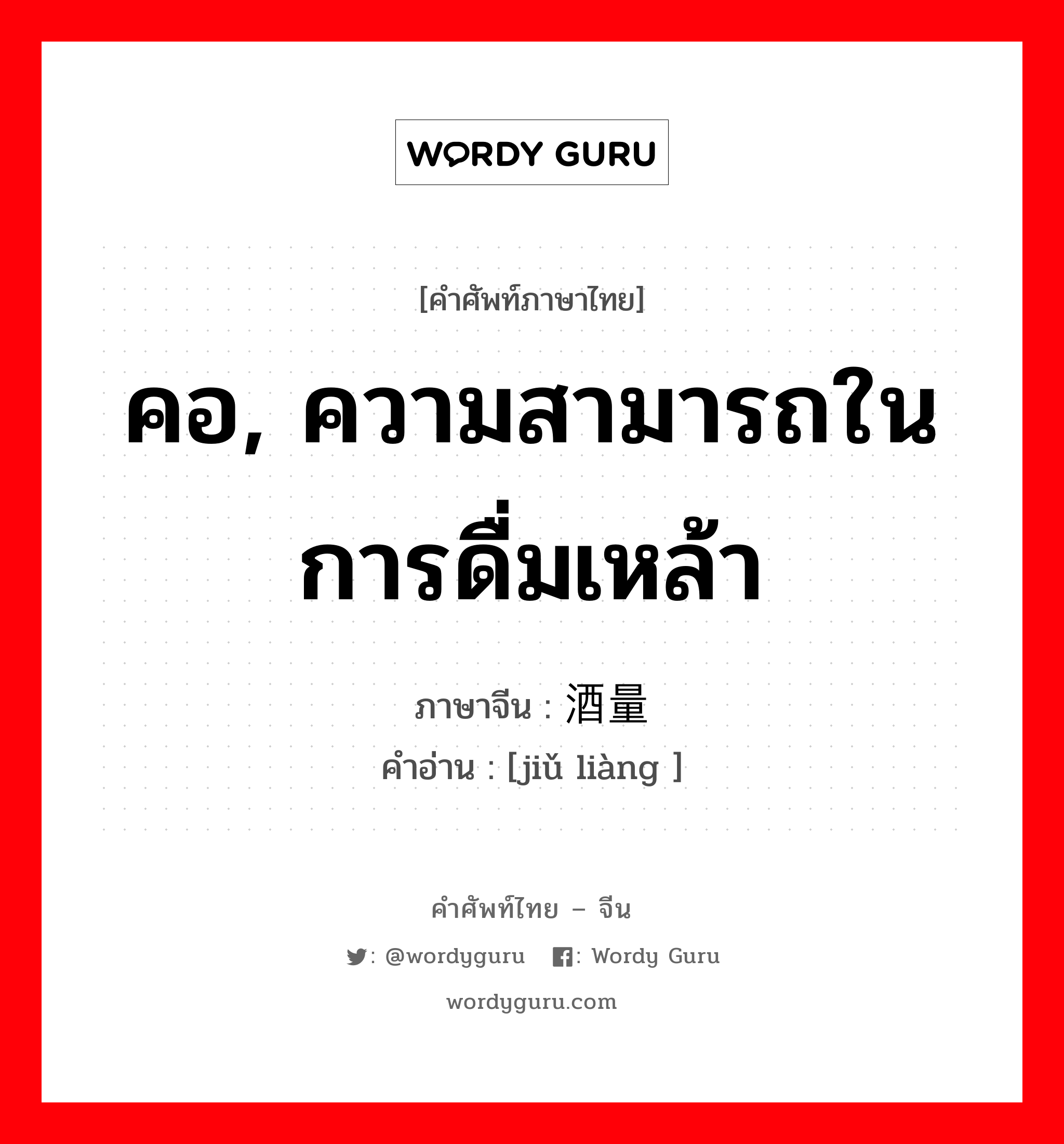 คอ, ความสามารถในการดื่มเหล้า ภาษาจีนคืออะไร, คำศัพท์ภาษาไทย - จีน คอ, ความสามารถในการดื่มเหล้า ภาษาจีน 酒量 คำอ่าน [jiǔ liàng ]